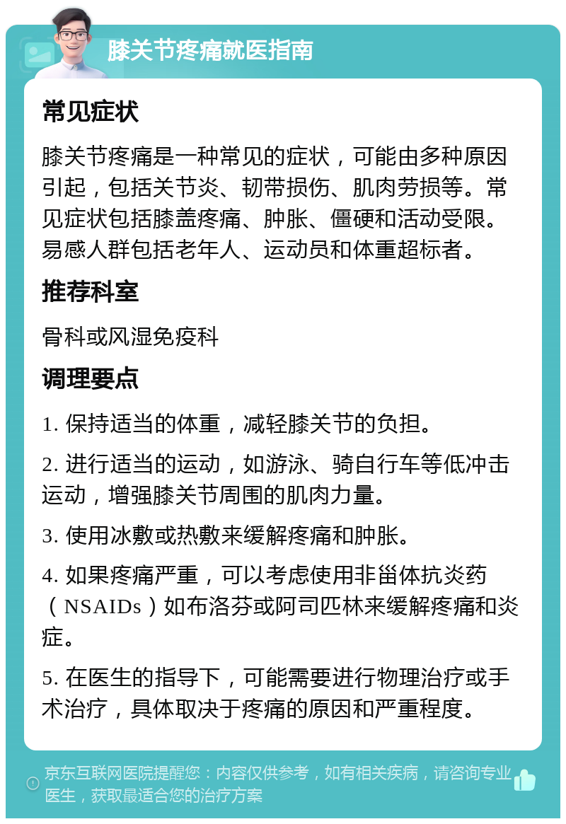 膝关节疼痛就医指南 常见症状 膝关节疼痛是一种常见的症状，可能由多种原因引起，包括关节炎、韧带损伤、肌肉劳损等。常见症状包括膝盖疼痛、肿胀、僵硬和活动受限。易感人群包括老年人、运动员和体重超标者。 推荐科室 骨科或风湿免疫科 调理要点 1. 保持适当的体重，减轻膝关节的负担。 2. 进行适当的运动，如游泳、骑自行车等低冲击运动，增强膝关节周围的肌肉力量。 3. 使用冰敷或热敷来缓解疼痛和肿胀。 4. 如果疼痛严重，可以考虑使用非甾体抗炎药（NSAIDs）如布洛芬或阿司匹林来缓解疼痛和炎症。 5. 在医生的指导下，可能需要进行物理治疗或手术治疗，具体取决于疼痛的原因和严重程度。