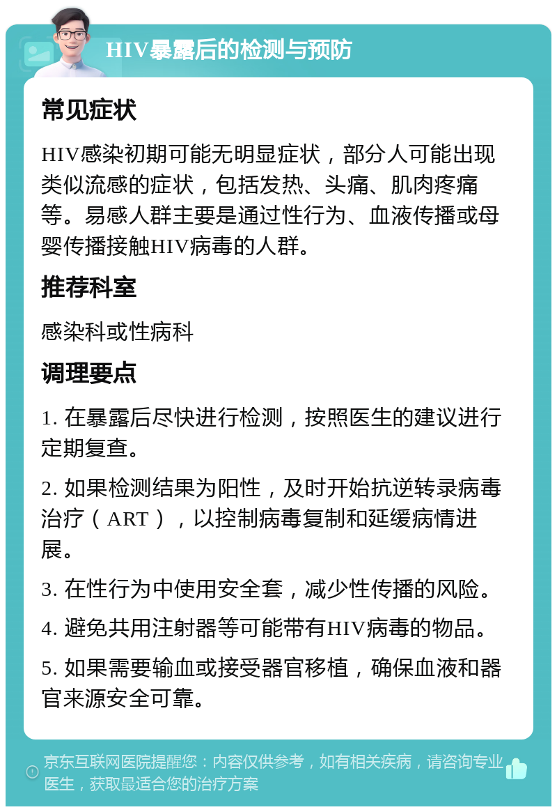 HIV暴露后的检测与预防 常见症状 HIV感染初期可能无明显症状，部分人可能出现类似流感的症状，包括发热、头痛、肌肉疼痛等。易感人群主要是通过性行为、血液传播或母婴传播接触HIV病毒的人群。 推荐科室 感染科或性病科 调理要点 1. 在暴露后尽快进行检测，按照医生的建议进行定期复查。 2. 如果检测结果为阳性，及时开始抗逆转录病毒治疗（ART），以控制病毒复制和延缓病情进展。 3. 在性行为中使用安全套，减少性传播的风险。 4. 避免共用注射器等可能带有HIV病毒的物品。 5. 如果需要输血或接受器官移植，确保血液和器官来源安全可靠。