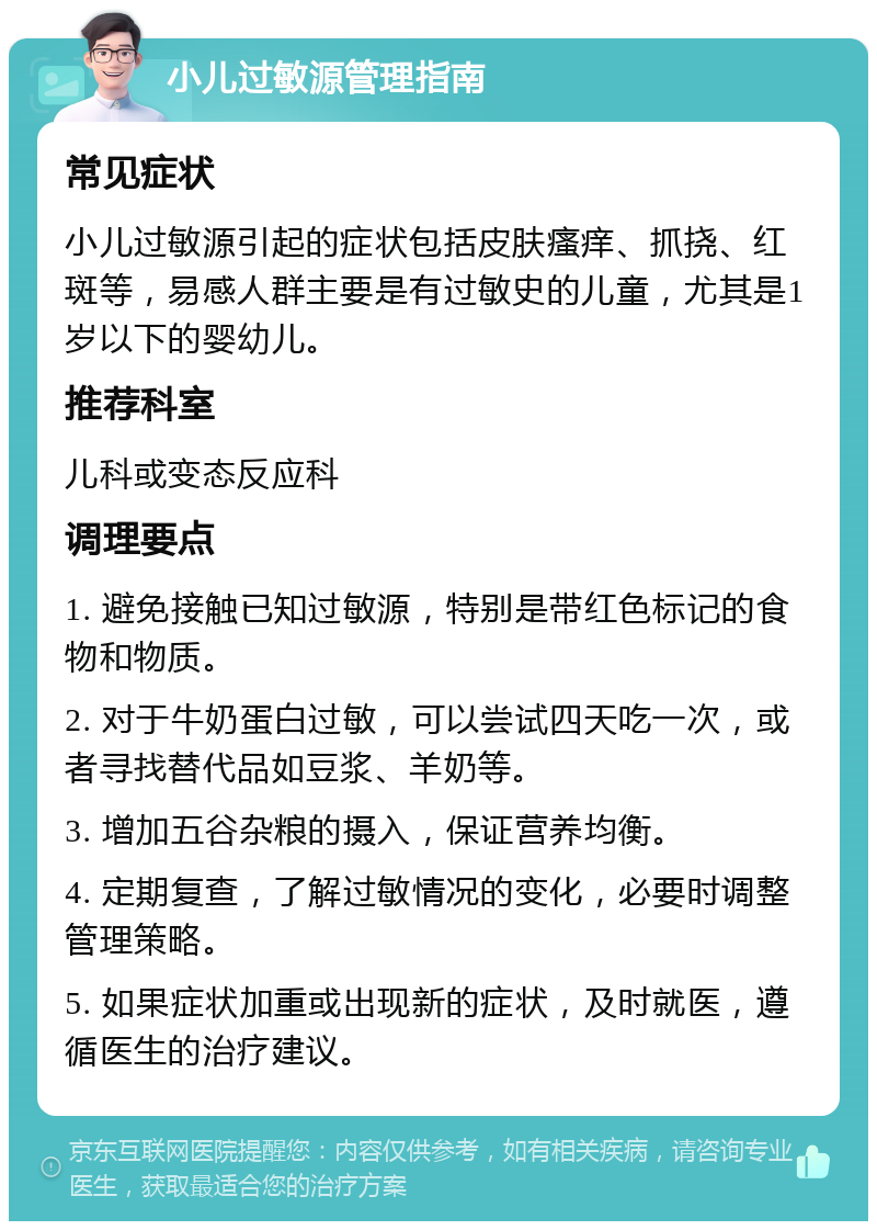 小儿过敏源管理指南 常见症状 小儿过敏源引起的症状包括皮肤瘙痒、抓挠、红斑等，易感人群主要是有过敏史的儿童，尤其是1岁以下的婴幼儿。 推荐科室 儿科或变态反应科 调理要点 1. 避免接触已知过敏源，特别是带红色标记的食物和物质。 2. 对于牛奶蛋白过敏，可以尝试四天吃一次，或者寻找替代品如豆浆、羊奶等。 3. 增加五谷杂粮的摄入，保证营养均衡。 4. 定期复查，了解过敏情况的变化，必要时调整管理策略。 5. 如果症状加重或出现新的症状，及时就医，遵循医生的治疗建议。