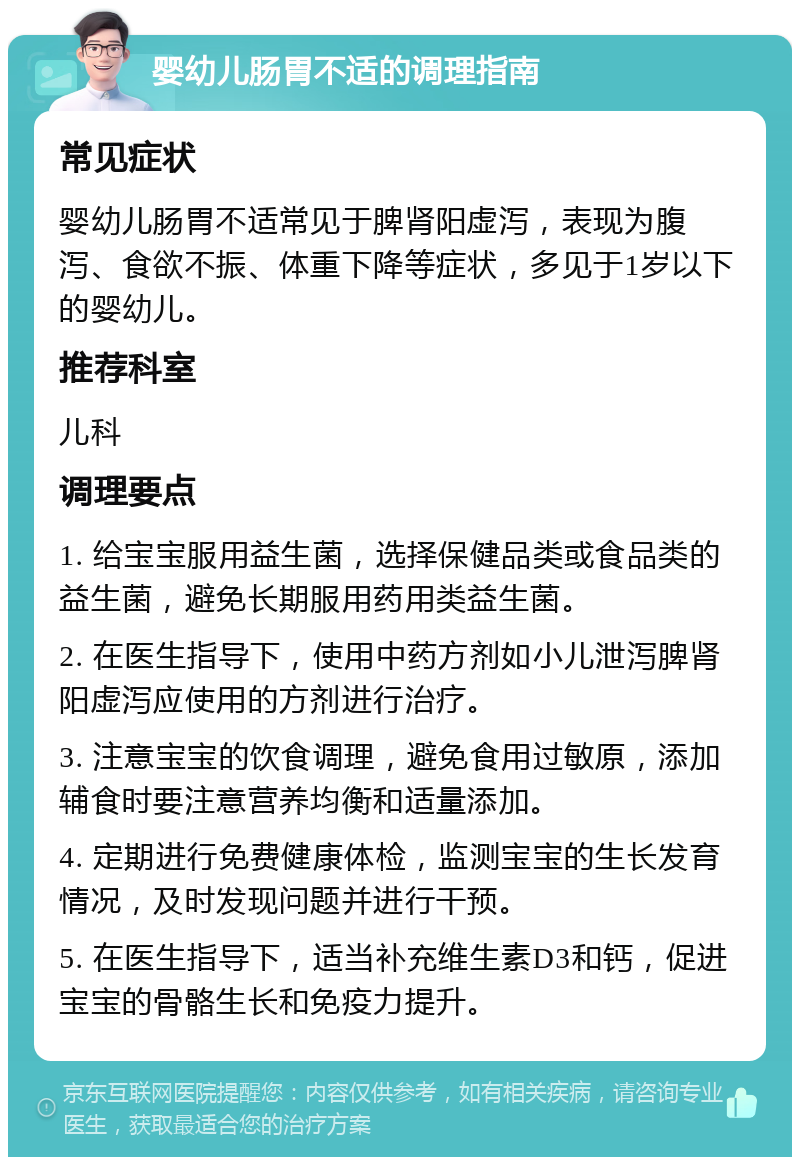 婴幼儿肠胃不适的调理指南 常见症状 婴幼儿肠胃不适常见于脾肾阳虚泻，表现为腹泻、食欲不振、体重下降等症状，多见于1岁以下的婴幼儿。 推荐科室 儿科 调理要点 1. 给宝宝服用益生菌，选择保健品类或食品类的益生菌，避免长期服用药用类益生菌。 2. 在医生指导下，使用中药方剂如小儿泄泻脾肾阳虚泻应使用的方剂进行治疗。 3. 注意宝宝的饮食调理，避免食用过敏原，添加辅食时要注意营养均衡和适量添加。 4. 定期进行免费健康体检，监测宝宝的生长发育情况，及时发现问题并进行干预。 5. 在医生指导下，适当补充维生素D3和钙，促进宝宝的骨骼生长和免疫力提升。