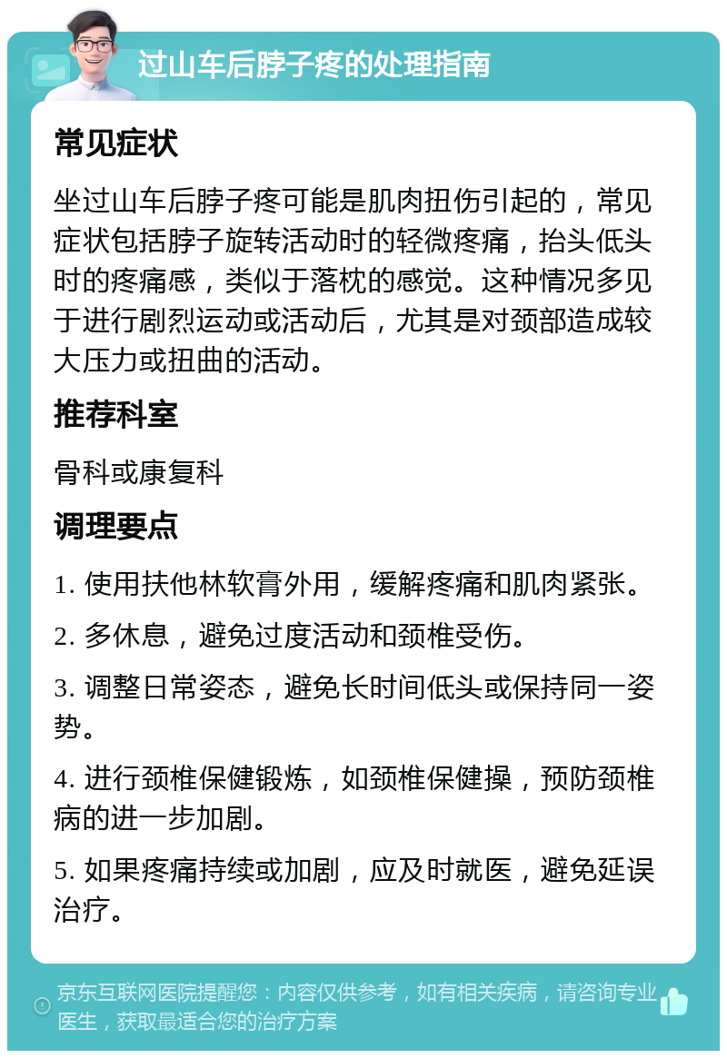 过山车后脖子疼的处理指南 常见症状 坐过山车后脖子疼可能是肌肉扭伤引起的，常见症状包括脖子旋转活动时的轻微疼痛，抬头低头时的疼痛感，类似于落枕的感觉。这种情况多见于进行剧烈运动或活动后，尤其是对颈部造成较大压力或扭曲的活动。 推荐科室 骨科或康复科 调理要点 1. 使用扶他林软膏外用，缓解疼痛和肌肉紧张。 2. 多休息，避免过度活动和颈椎受伤。 3. 调整日常姿态，避免长时间低头或保持同一姿势。 4. 进行颈椎保健锻炼，如颈椎保健操，预防颈椎病的进一步加剧。 5. 如果疼痛持续或加剧，应及时就医，避免延误治疗。