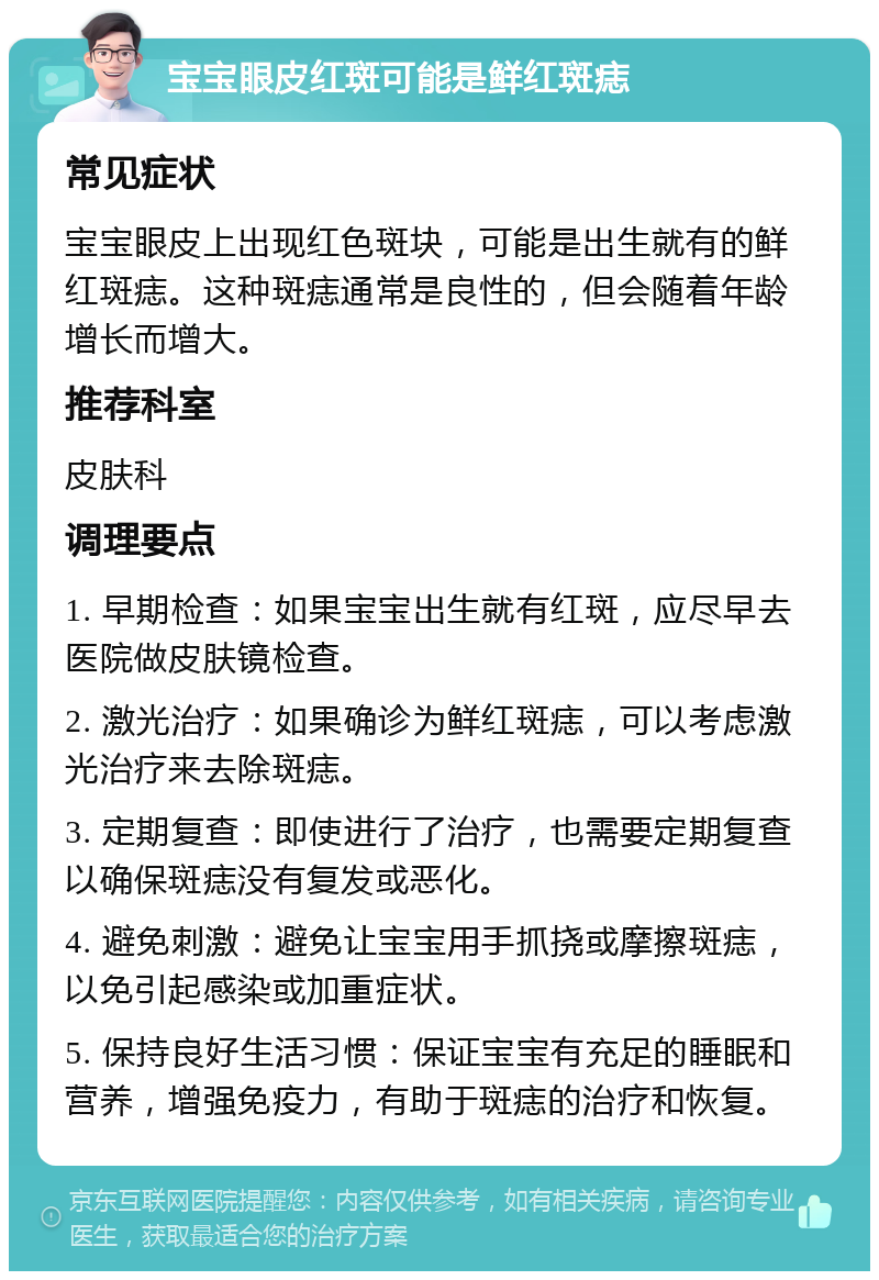 宝宝眼皮红斑可能是鲜红斑痣 常见症状 宝宝眼皮上出现红色斑块，可能是出生就有的鲜红斑痣。这种斑痣通常是良性的，但会随着年龄增长而增大。 推荐科室 皮肤科 调理要点 1. 早期检查：如果宝宝出生就有红斑，应尽早去医院做皮肤镜检查。 2. 激光治疗：如果确诊为鲜红斑痣，可以考虑激光治疗来去除斑痣。 3. 定期复查：即使进行了治疗，也需要定期复查以确保斑痣没有复发或恶化。 4. 避免刺激：避免让宝宝用手抓挠或摩擦斑痣，以免引起感染或加重症状。 5. 保持良好生活习惯：保证宝宝有充足的睡眠和营养，增强免疫力，有助于斑痣的治疗和恢复。