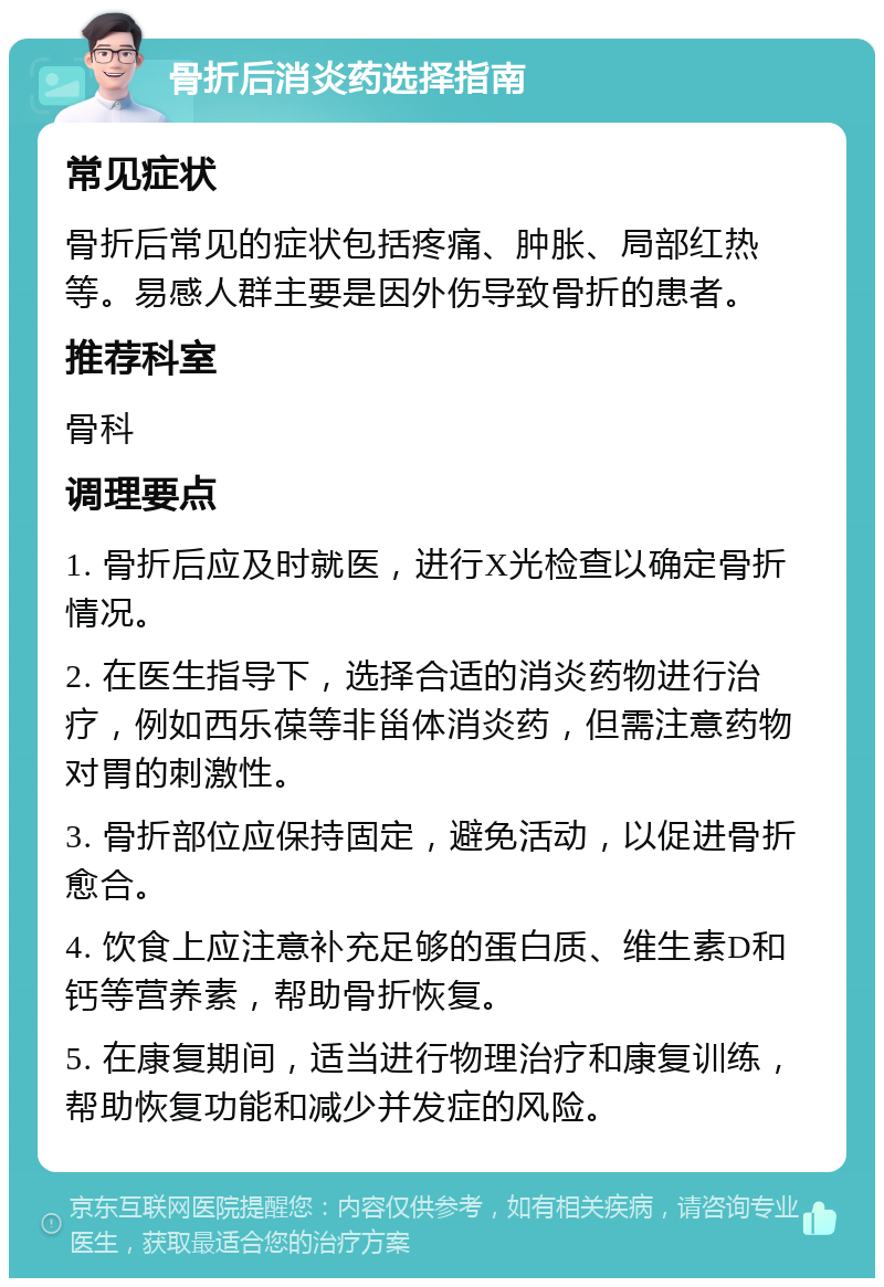 骨折后消炎药选择指南 常见症状 骨折后常见的症状包括疼痛、肿胀、局部红热等。易感人群主要是因外伤导致骨折的患者。 推荐科室 骨科 调理要点 1. 骨折后应及时就医，进行X光检查以确定骨折情况。 2. 在医生指导下，选择合适的消炎药物进行治疗，例如西乐葆等非甾体消炎药，但需注意药物对胃的刺激性。 3. 骨折部位应保持固定，避免活动，以促进骨折愈合。 4. 饮食上应注意补充足够的蛋白质、维生素D和钙等营养素，帮助骨折恢复。 5. 在康复期间，适当进行物理治疗和康复训练，帮助恢复功能和减少并发症的风险。