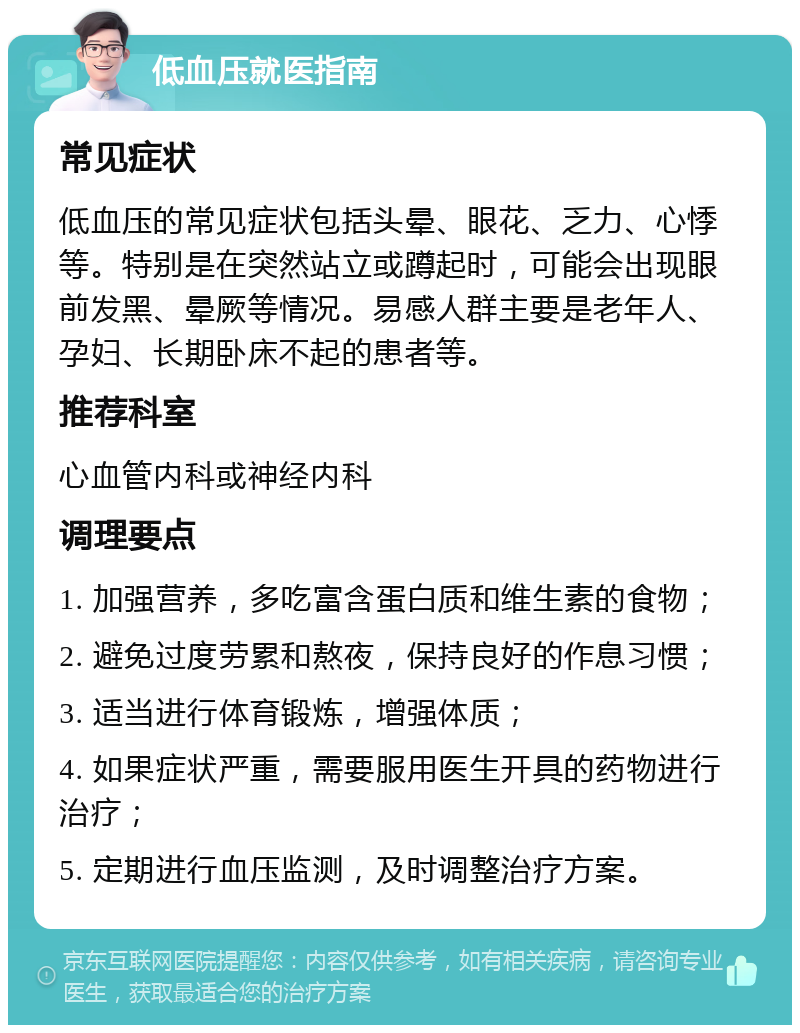 低血压就医指南 常见症状 低血压的常见症状包括头晕、眼花、乏力、心悸等。特别是在突然站立或蹲起时，可能会出现眼前发黑、晕厥等情况。易感人群主要是老年人、孕妇、长期卧床不起的患者等。 推荐科室 心血管内科或神经内科 调理要点 1. 加强营养，多吃富含蛋白质和维生素的食物； 2. 避免过度劳累和熬夜，保持良好的作息习惯； 3. 适当进行体育锻炼，增强体质； 4. 如果症状严重，需要服用医生开具的药物进行治疗； 5. 定期进行血压监测，及时调整治疗方案。