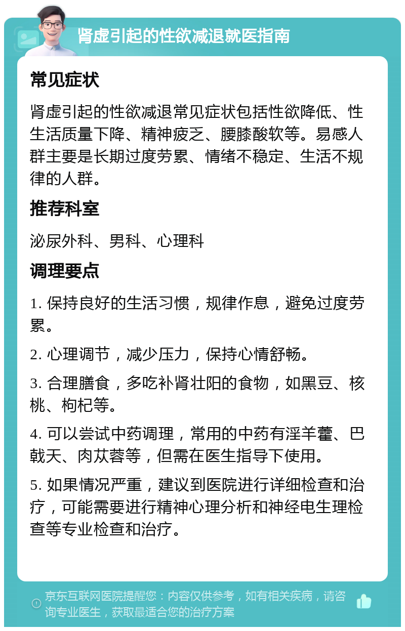 肾虚引起的性欲减退就医指南 常见症状 肾虚引起的性欲减退常见症状包括性欲降低、性生活质量下降、精神疲乏、腰膝酸软等。易感人群主要是长期过度劳累、情绪不稳定、生活不规律的人群。 推荐科室 泌尿外科、男科、心理科 调理要点 1. 保持良好的生活习惯，规律作息，避免过度劳累。 2. 心理调节，减少压力，保持心情舒畅。 3. 合理膳食，多吃补肾壮阳的食物，如黑豆、核桃、枸杞等。 4. 可以尝试中药调理，常用的中药有淫羊藿、巴戟天、肉苁蓉等，但需在医生指导下使用。 5. 如果情况严重，建议到医院进行详细检查和治疗，可能需要进行精神心理分析和神经电生理检查等专业检查和治疗。