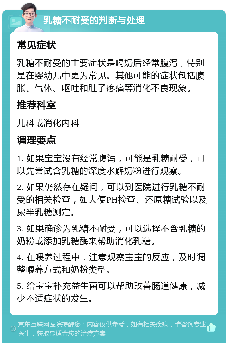 乳糖不耐受的判断与处理 常见症状 乳糖不耐受的主要症状是喝奶后经常腹泻，特别是在婴幼儿中更为常见。其他可能的症状包括腹胀、气体、呕吐和肚子疼痛等消化不良现象。 推荐科室 儿科或消化内科 调理要点 1. 如果宝宝没有经常腹泻，可能是乳糖耐受，可以先尝试含乳糖的深度水解奶粉进行观察。 2. 如果仍然存在疑问，可以到医院进行乳糖不耐受的相关检查，如大便PH检查、还原糖试验以及尿半乳糖测定。 3. 如果确诊为乳糖不耐受，可以选择不含乳糖的奶粉或添加乳糖酶来帮助消化乳糖。 4. 在喂养过程中，注意观察宝宝的反应，及时调整喂养方式和奶粉类型。 5. 给宝宝补充益生菌可以帮助改善肠道健康，减少不适症状的发生。