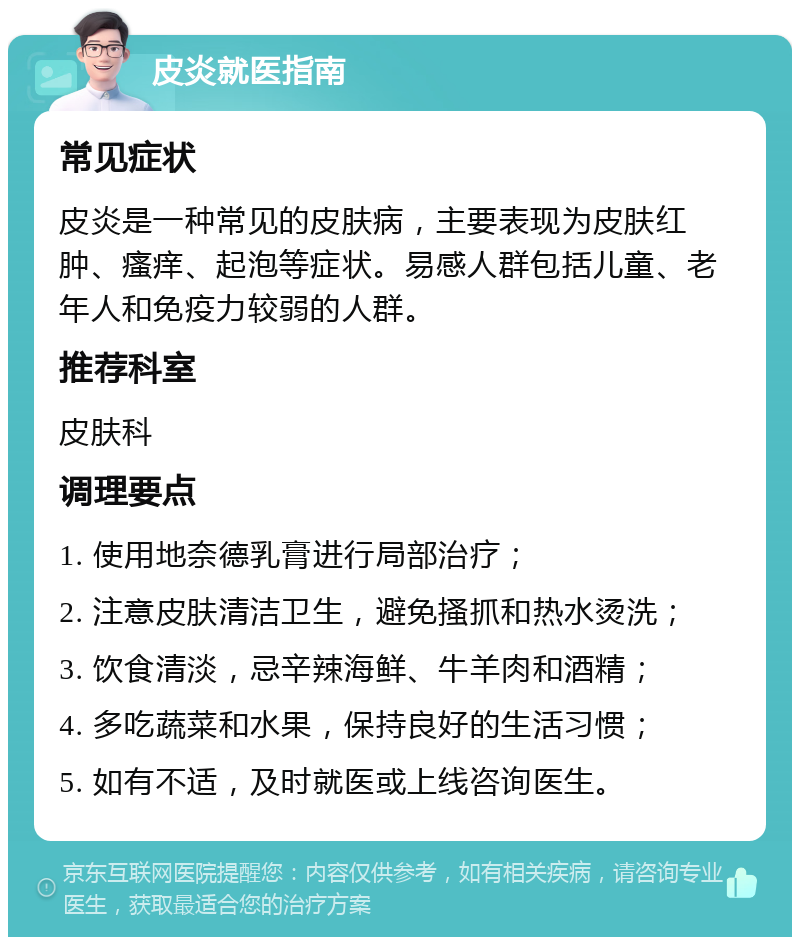 皮炎就医指南 常见症状 皮炎是一种常见的皮肤病，主要表现为皮肤红肿、瘙痒、起泡等症状。易感人群包括儿童、老年人和免疫力较弱的人群。 推荐科室 皮肤科 调理要点 1. 使用地奈德乳膏进行局部治疗； 2. 注意皮肤清洁卫生，避免搔抓和热水烫洗； 3. 饮食清淡，忌辛辣海鲜、牛羊肉和酒精； 4. 多吃蔬菜和水果，保持良好的生活习惯； 5. 如有不适，及时就医或上线咨询医生。