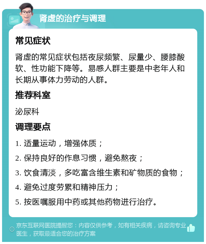 肾虚的治疗与调理 常见症状 肾虚的常见症状包括夜尿频繁、尿量少、腰膝酸软、性功能下降等。易感人群主要是中老年人和长期从事体力劳动的人群。 推荐科室 泌尿科 调理要点 1. 适量运动，增强体质； 2. 保持良好的作息习惯，避免熬夜； 3. 饮食清淡，多吃富含维生素和矿物质的食物； 4. 避免过度劳累和精神压力； 5. 按医嘱服用中药或其他药物进行治疗。