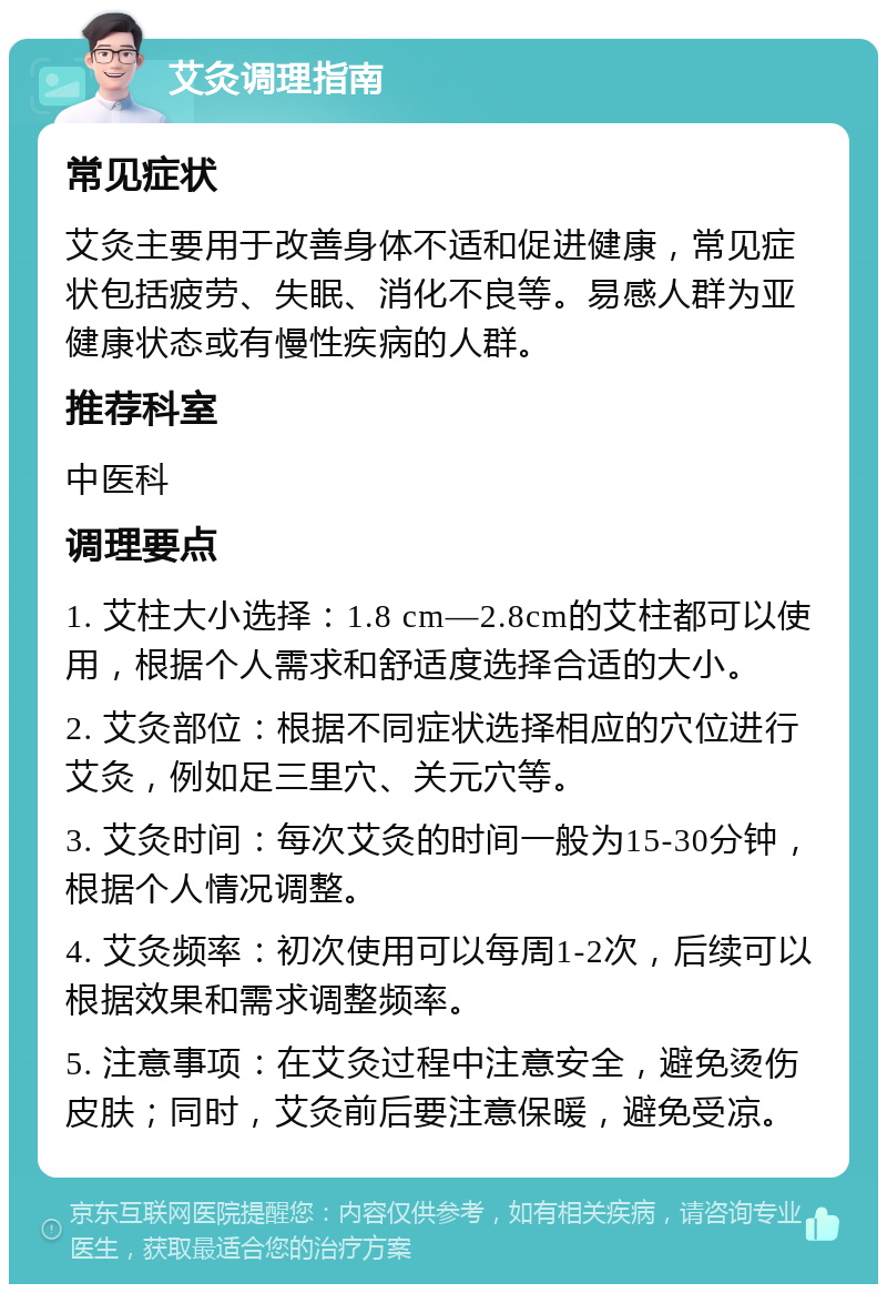 艾灸调理指南 常见症状 艾灸主要用于改善身体不适和促进健康，常见症状包括疲劳、失眠、消化不良等。易感人群为亚健康状态或有慢性疾病的人群。 推荐科室 中医科 调理要点 1. 艾柱大小选择：1.8 cm—2.8cm的艾柱都可以使用，根据个人需求和舒适度选择合适的大小。 2. 艾灸部位：根据不同症状选择相应的穴位进行艾灸，例如足三里穴、关元穴等。 3. 艾灸时间：每次艾灸的时间一般为15-30分钟，根据个人情况调整。 4. 艾灸频率：初次使用可以每周1-2次，后续可以根据效果和需求调整频率。 5. 注意事项：在艾灸过程中注意安全，避免烫伤皮肤；同时，艾灸前后要注意保暖，避免受凉。