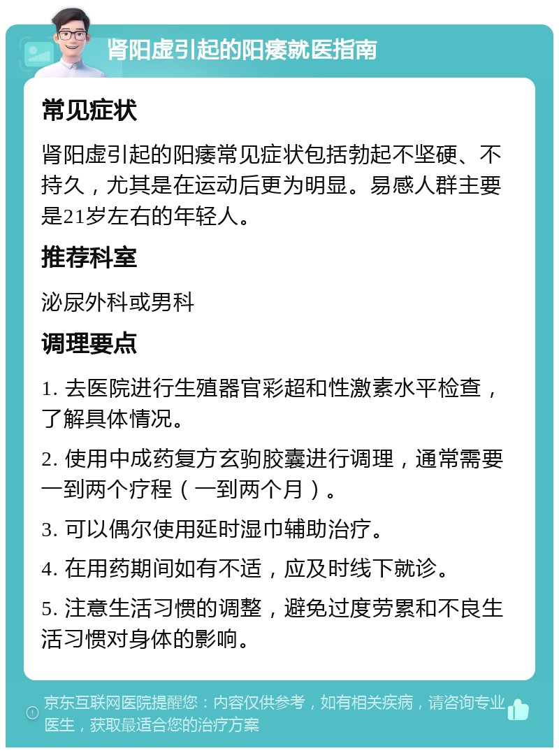 肾阳虚引起的阳痿就医指南 常见症状 肾阳虚引起的阳痿常见症状包括勃起不坚硬、不持久，尤其是在运动后更为明显。易感人群主要是21岁左右的年轻人。 推荐科室 泌尿外科或男科 调理要点 1. 去医院进行生殖器官彩超和性激素水平检查，了解具体情况。 2. 使用中成药复方玄驹胶囊进行调理，通常需要一到两个疗程（一到两个月）。 3. 可以偶尔使用延时湿巾辅助治疗。 4. 在用药期间如有不适，应及时线下就诊。 5. 注意生活习惯的调整，避免过度劳累和不良生活习惯对身体的影响。