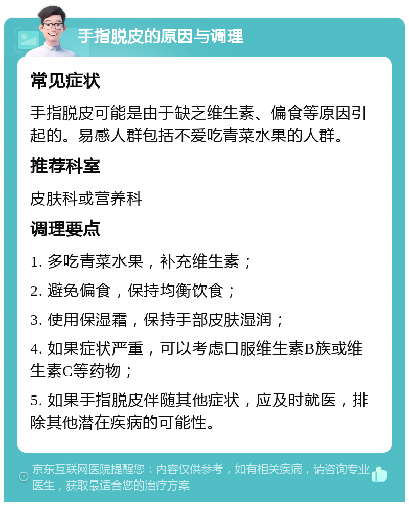 手指脱皮的原因与调理 常见症状 手指脱皮可能是由于缺乏维生素、偏食等原因引起的。易感人群包括不爱吃青菜水果的人群。 推荐科室 皮肤科或营养科 调理要点 1. 多吃青菜水果，补充维生素； 2. 避免偏食，保持均衡饮食； 3. 使用保湿霜，保持手部皮肤湿润； 4. 如果症状严重，可以考虑口服维生素B族或维生素C等药物； 5. 如果手指脱皮伴随其他症状，应及时就医，排除其他潜在疾病的可能性。