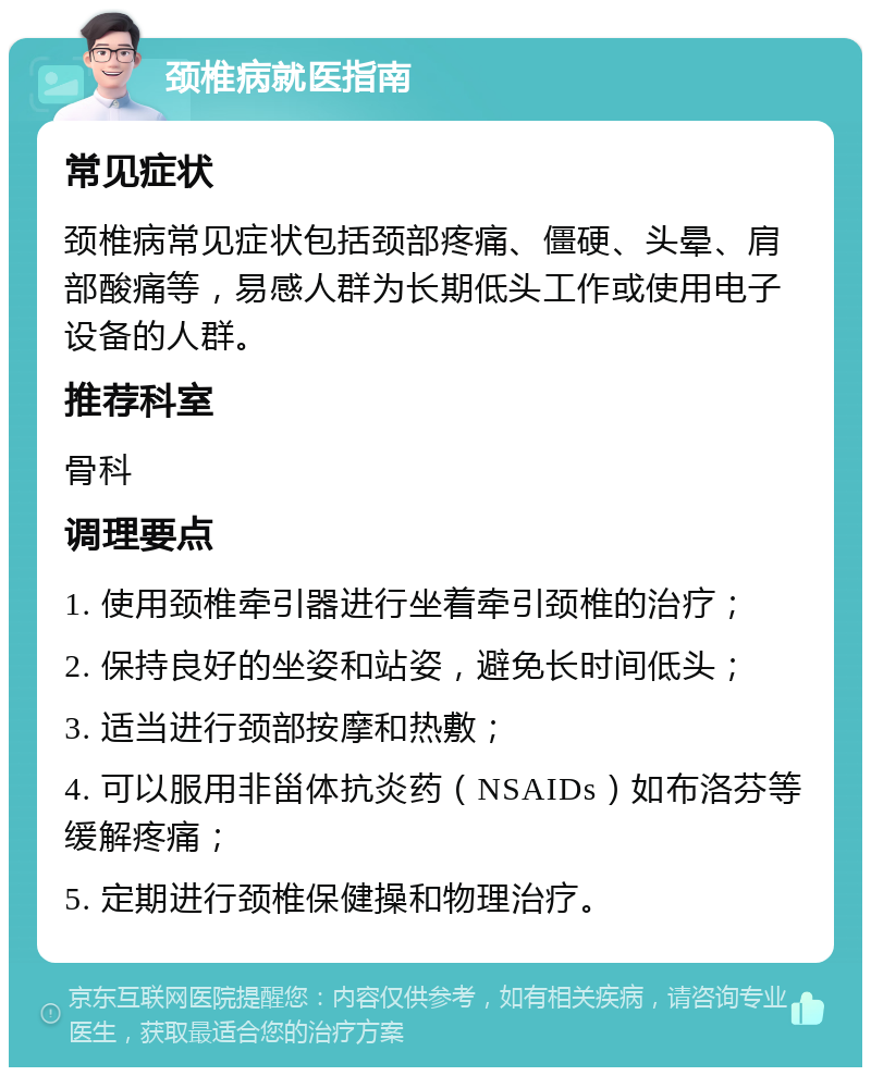 颈椎病就医指南 常见症状 颈椎病常见症状包括颈部疼痛、僵硬、头晕、肩部酸痛等，易感人群为长期低头工作或使用电子设备的人群。 推荐科室 骨科 调理要点 1. 使用颈椎牵引器进行坐着牵引颈椎的治疗； 2. 保持良好的坐姿和站姿，避免长时间低头； 3. 适当进行颈部按摩和热敷； 4. 可以服用非甾体抗炎药（NSAIDs）如布洛芬等缓解疼痛； 5. 定期进行颈椎保健操和物理治疗。