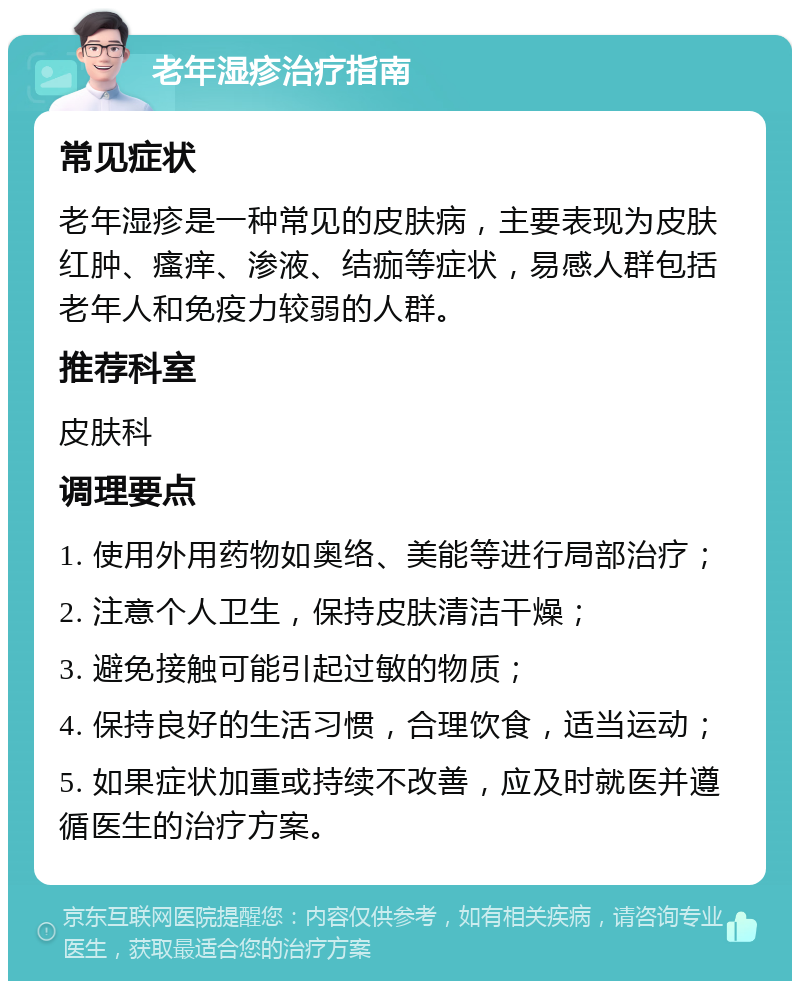 老年湿疹治疗指南 常见症状 老年湿疹是一种常见的皮肤病，主要表现为皮肤红肿、瘙痒、渗液、结痂等症状，易感人群包括老年人和免疫力较弱的人群。 推荐科室 皮肤科 调理要点 1. 使用外用药物如奥络、美能等进行局部治疗； 2. 注意个人卫生，保持皮肤清洁干燥； 3. 避免接触可能引起过敏的物质； 4. 保持良好的生活习惯，合理饮食，适当运动； 5. 如果症状加重或持续不改善，应及时就医并遵循医生的治疗方案。