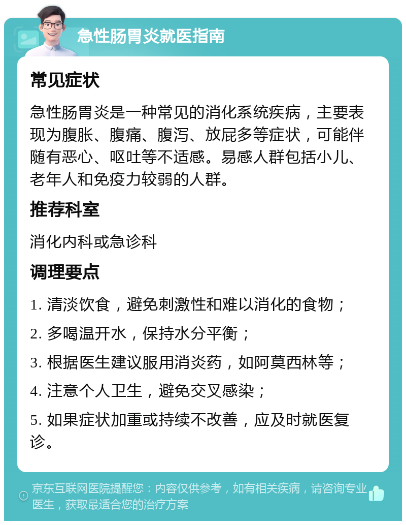 急性肠胃炎就医指南 常见症状 急性肠胃炎是一种常见的消化系统疾病，主要表现为腹胀、腹痛、腹泻、放屁多等症状，可能伴随有恶心、呕吐等不适感。易感人群包括小儿、老年人和免疫力较弱的人群。 推荐科室 消化内科或急诊科 调理要点 1. 清淡饮食，避免刺激性和难以消化的食物； 2. 多喝温开水，保持水分平衡； 3. 根据医生建议服用消炎药，如阿莫西林等； 4. 注意个人卫生，避免交叉感染； 5. 如果症状加重或持续不改善，应及时就医复诊。