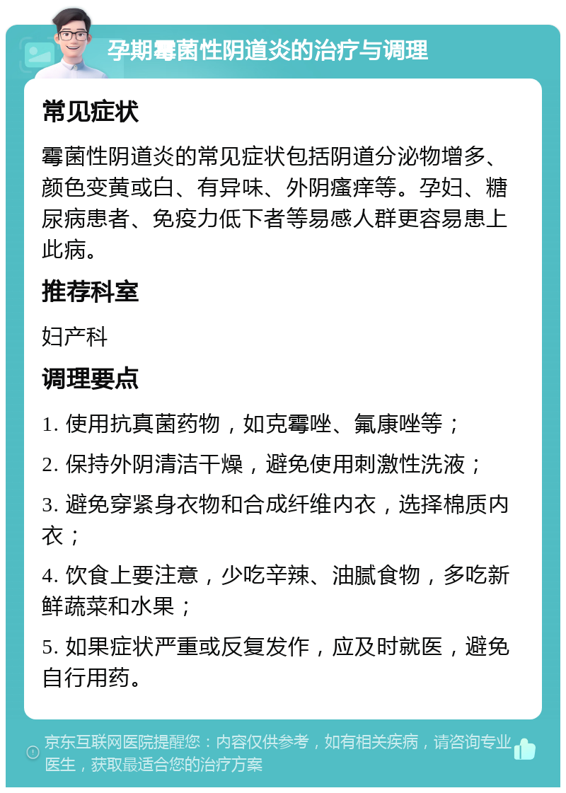 孕期霉菌性阴道炎的治疗与调理 常见症状 霉菌性阴道炎的常见症状包括阴道分泌物增多、颜色变黄或白、有异味、外阴瘙痒等。孕妇、糖尿病患者、免疫力低下者等易感人群更容易患上此病。 推荐科室 妇产科 调理要点 1. 使用抗真菌药物，如克霉唑、氟康唑等； 2. 保持外阴清洁干燥，避免使用刺激性洗液； 3. 避免穿紧身衣物和合成纤维内衣，选择棉质内衣； 4. 饮食上要注意，少吃辛辣、油腻食物，多吃新鲜蔬菜和水果； 5. 如果症状严重或反复发作，应及时就医，避免自行用药。