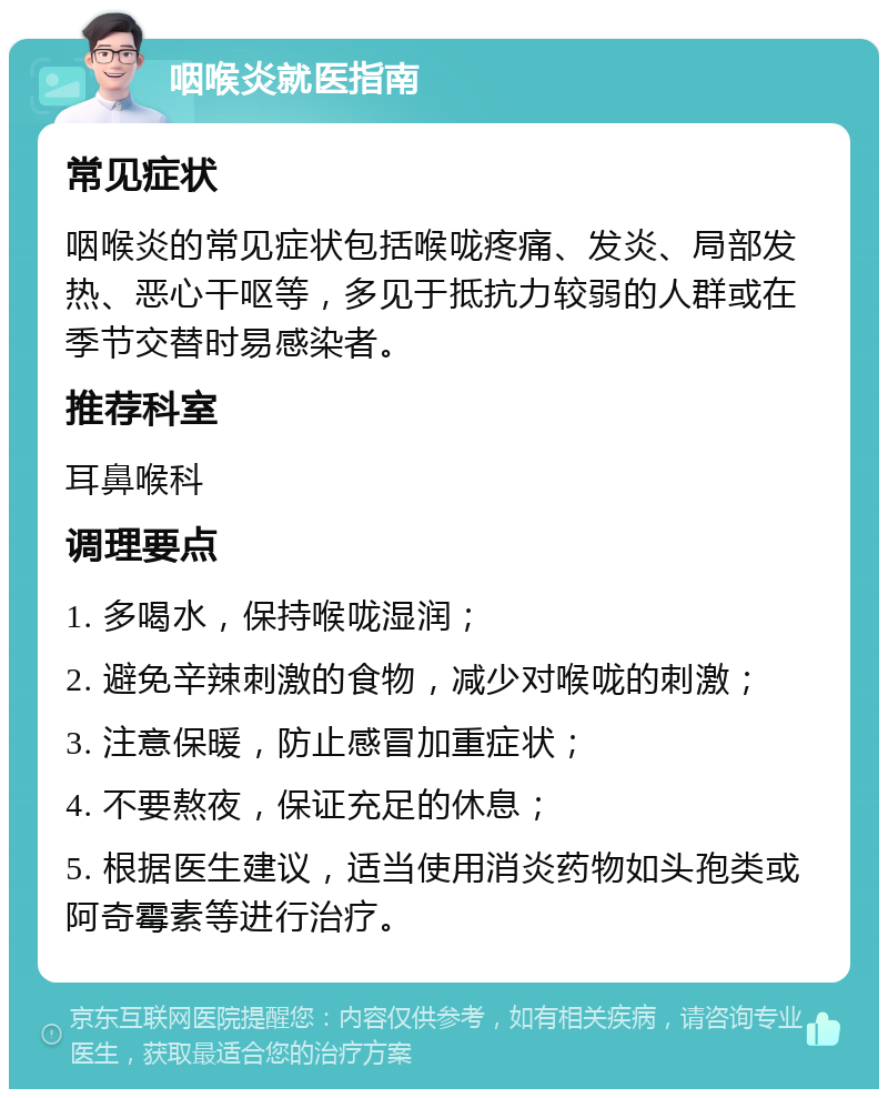 咽喉炎就医指南 常见症状 咽喉炎的常见症状包括喉咙疼痛、发炎、局部发热、恶心干呕等，多见于抵抗力较弱的人群或在季节交替时易感染者。 推荐科室 耳鼻喉科 调理要点 1. 多喝水，保持喉咙湿润； 2. 避免辛辣刺激的食物，减少对喉咙的刺激； 3. 注意保暖，防止感冒加重症状； 4. 不要熬夜，保证充足的休息； 5. 根据医生建议，适当使用消炎药物如头孢类或阿奇霉素等进行治疗。