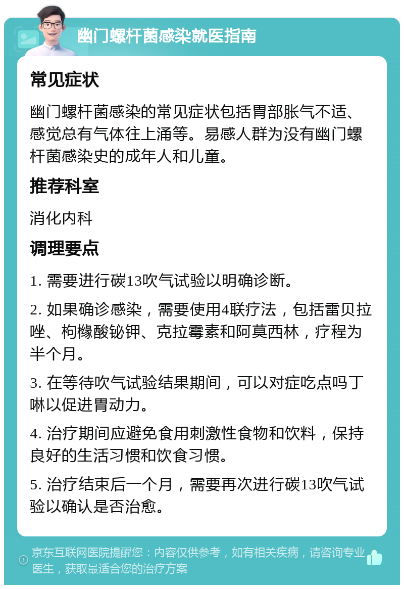 幽门螺杆菌感染就医指南 常见症状 幽门螺杆菌感染的常见症状包括胃部胀气不适、感觉总有气体往上涌等。易感人群为没有幽门螺杆菌感染史的成年人和儿童。 推荐科室 消化内科 调理要点 1. 需要进行碳13吹气试验以明确诊断。 2. 如果确诊感染，需要使用4联疗法，包括雷贝拉唑、枸橼酸铋钾、克拉霉素和阿莫西林，疗程为半个月。 3. 在等待吹气试验结果期间，可以对症吃点吗丁啉以促进胃动力。 4. 治疗期间应避免食用刺激性食物和饮料，保持良好的生活习惯和饮食习惯。 5. 治疗结束后一个月，需要再次进行碳13吹气试验以确认是否治愈。