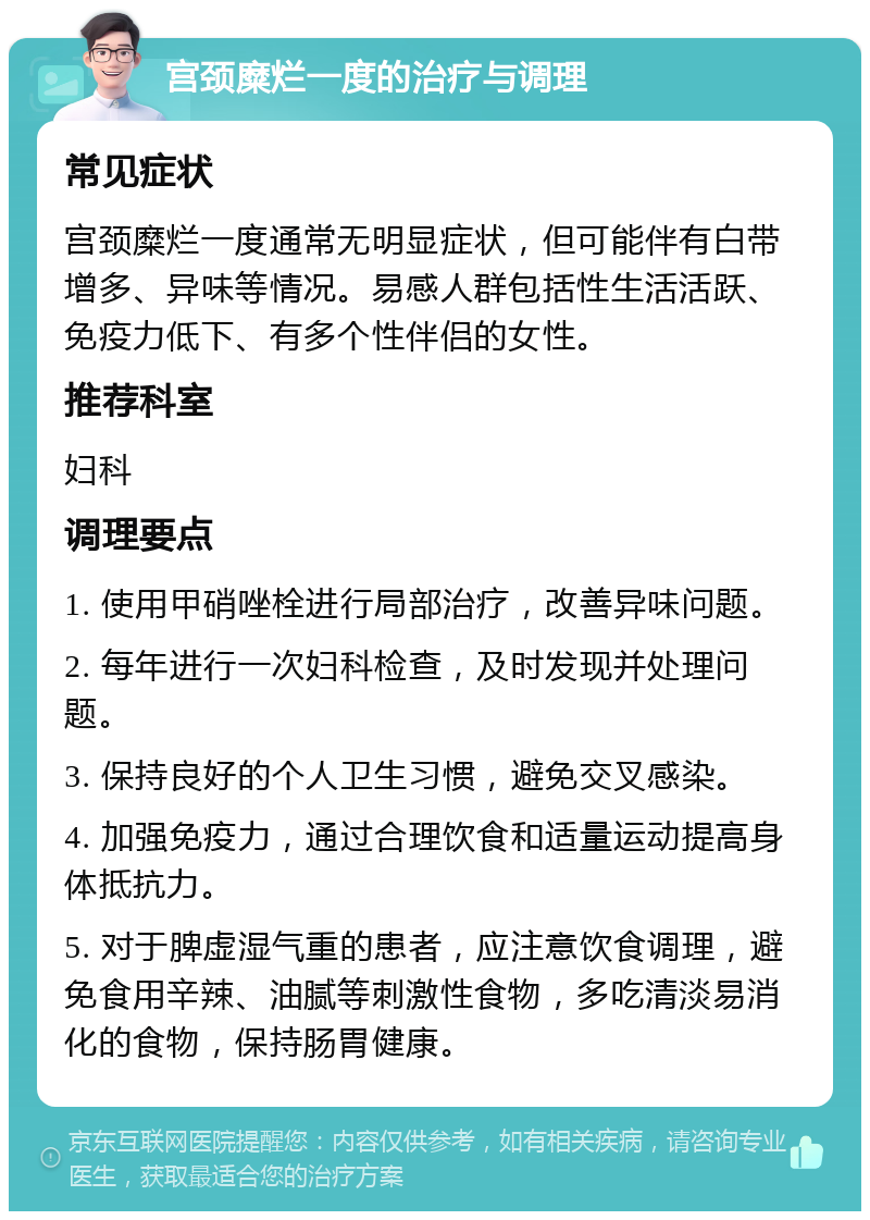 宫颈糜烂一度的治疗与调理 常见症状 宫颈糜烂一度通常无明显症状，但可能伴有白带增多、异味等情况。易感人群包括性生活活跃、免疫力低下、有多个性伴侣的女性。 推荐科室 妇科 调理要点 1. 使用甲硝唑栓进行局部治疗，改善异味问题。 2. 每年进行一次妇科检查，及时发现并处理问题。 3. 保持良好的个人卫生习惯，避免交叉感染。 4. 加强免疫力，通过合理饮食和适量运动提高身体抵抗力。 5. 对于脾虚湿气重的患者，应注意饮食调理，避免食用辛辣、油腻等刺激性食物，多吃清淡易消化的食物，保持肠胃健康。