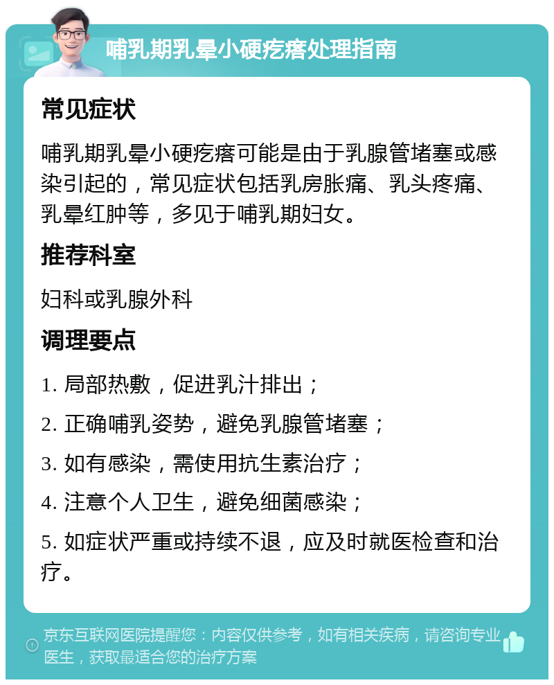 哺乳期乳晕小硬疙瘩处理指南 常见症状 哺乳期乳晕小硬疙瘩可能是由于乳腺管堵塞或感染引起的，常见症状包括乳房胀痛、乳头疼痛、乳晕红肿等，多见于哺乳期妇女。 推荐科室 妇科或乳腺外科 调理要点 1. 局部热敷，促进乳汁排出； 2. 正确哺乳姿势，避免乳腺管堵塞； 3. 如有感染，需使用抗生素治疗； 4. 注意个人卫生，避免细菌感染； 5. 如症状严重或持续不退，应及时就医检查和治疗。