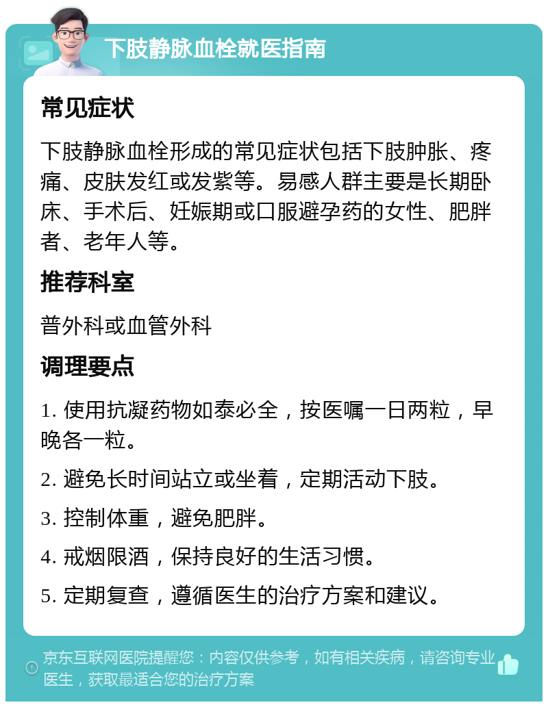 下肢静脉血栓就医指南 常见症状 下肢静脉血栓形成的常见症状包括下肢肿胀、疼痛、皮肤发红或发紫等。易感人群主要是长期卧床、手术后、妊娠期或口服避孕药的女性、肥胖者、老年人等。 推荐科室 普外科或血管外科 调理要点 1. 使用抗凝药物如泰必全，按医嘱一日两粒，早晚各一粒。 2. 避免长时间站立或坐着，定期活动下肢。 3. 控制体重，避免肥胖。 4. 戒烟限酒，保持良好的生活习惯。 5. 定期复查，遵循医生的治疗方案和建议。