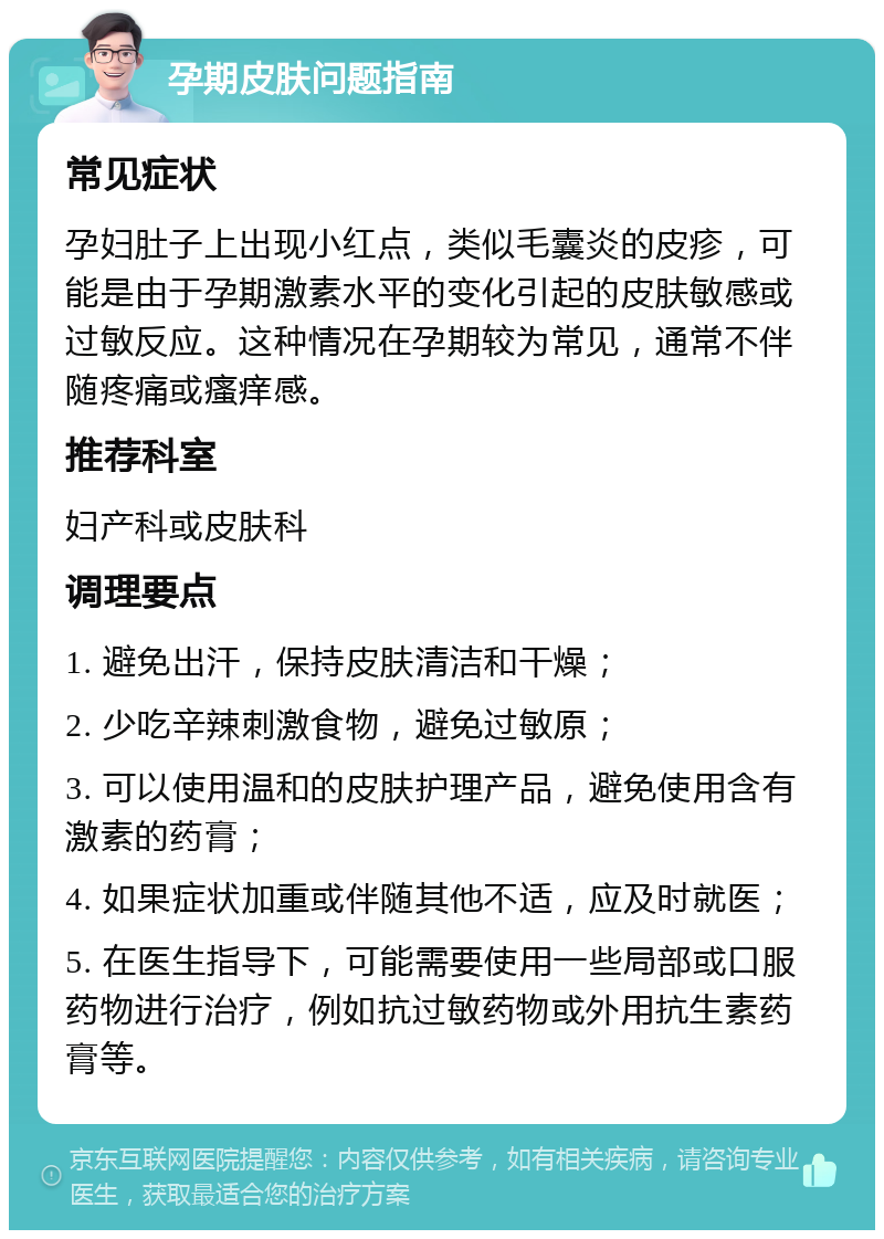 孕期皮肤问题指南 常见症状 孕妇肚子上出现小红点，类似毛囊炎的皮疹，可能是由于孕期激素水平的变化引起的皮肤敏感或过敏反应。这种情况在孕期较为常见，通常不伴随疼痛或瘙痒感。 推荐科室 妇产科或皮肤科 调理要点 1. 避免出汗，保持皮肤清洁和干燥； 2. 少吃辛辣刺激食物，避免过敏原； 3. 可以使用温和的皮肤护理产品，避免使用含有激素的药膏； 4. 如果症状加重或伴随其他不适，应及时就医； 5. 在医生指导下，可能需要使用一些局部或口服药物进行治疗，例如抗过敏药物或外用抗生素药膏等。