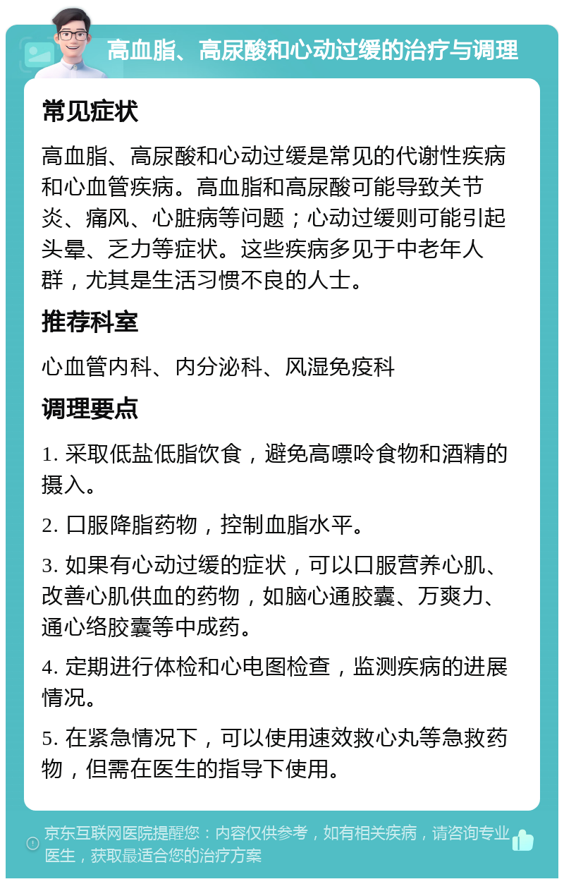 高血脂、高尿酸和心动过缓的治疗与调理 常见症状 高血脂、高尿酸和心动过缓是常见的代谢性疾病和心血管疾病。高血脂和高尿酸可能导致关节炎、痛风、心脏病等问题；心动过缓则可能引起头晕、乏力等症状。这些疾病多见于中老年人群，尤其是生活习惯不良的人士。 推荐科室 心血管内科、内分泌科、风湿免疫科 调理要点 1. 采取低盐低脂饮食，避免高嘌呤食物和酒精的摄入。 2. 口服降脂药物，控制血脂水平。 3. 如果有心动过缓的症状，可以口服营养心肌、改善心肌供血的药物，如脑心通胶囊、万爽力、通心络胶囊等中成药。 4. 定期进行体检和心电图检查，监测疾病的进展情况。 5. 在紧急情况下，可以使用速效救心丸等急救药物，但需在医生的指导下使用。