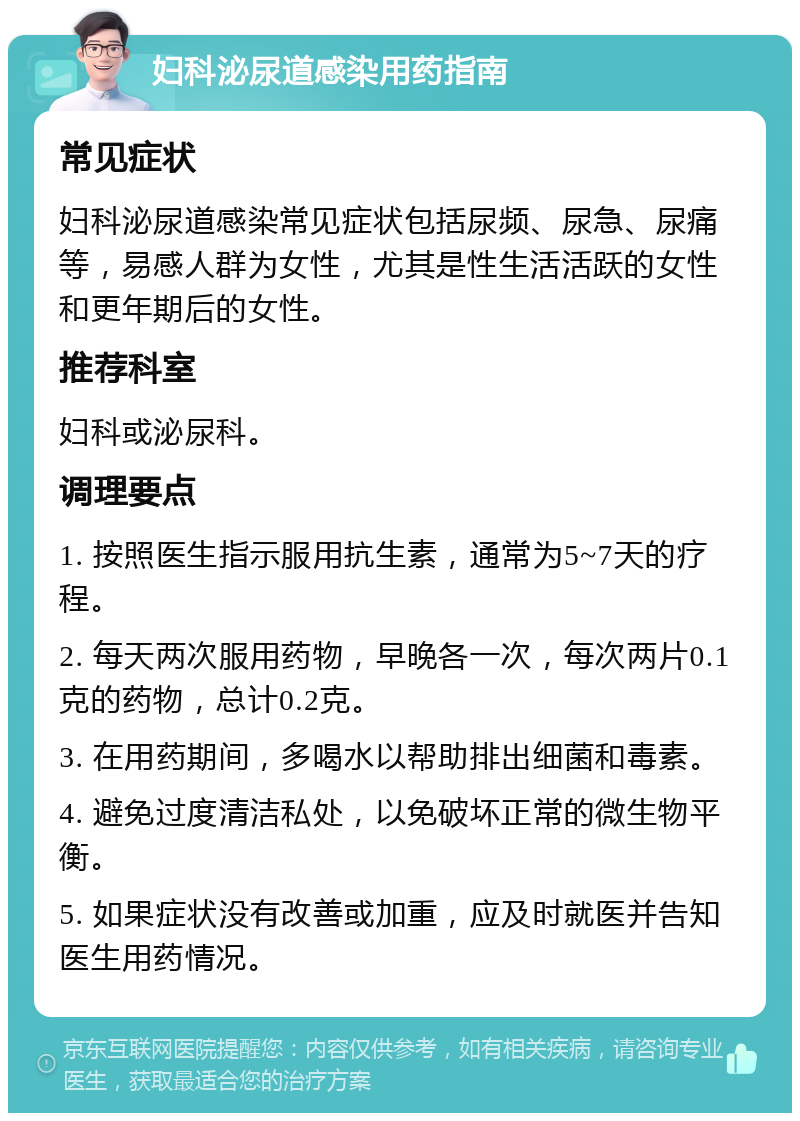 妇科泌尿道感染用药指南 常见症状 妇科泌尿道感染常见症状包括尿频、尿急、尿痛等，易感人群为女性，尤其是性生活活跃的女性和更年期后的女性。 推荐科室 妇科或泌尿科。 调理要点 1. 按照医生指示服用抗生素，通常为5~7天的疗程。 2. 每天两次服用药物，早晚各一次，每次两片0.1克的药物，总计0.2克。 3. 在用药期间，多喝水以帮助排出细菌和毒素。 4. 避免过度清洁私处，以免破坏正常的微生物平衡。 5. 如果症状没有改善或加重，应及时就医并告知医生用药情况。