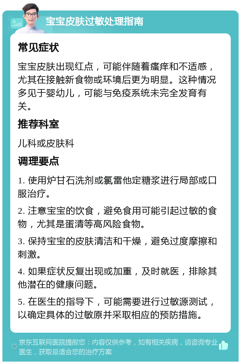 宝宝皮肤过敏处理指南 常见症状 宝宝皮肤出现红点，可能伴随着瘙痒和不适感，尤其在接触新食物或环境后更为明显。这种情况多见于婴幼儿，可能与免疫系统未完全发育有关。 推荐科室 儿科或皮肤科 调理要点 1. 使用炉甘石洗剂或氯雷他定糖浆进行局部或口服治疗。 2. 注意宝宝的饮食，避免食用可能引起过敏的食物，尤其是蛋清等高风险食物。 3. 保持宝宝的皮肤清洁和干燥，避免过度摩擦和刺激。 4. 如果症状反复出现或加重，及时就医，排除其他潜在的健康问题。 5. 在医生的指导下，可能需要进行过敏源测试，以确定具体的过敏原并采取相应的预防措施。