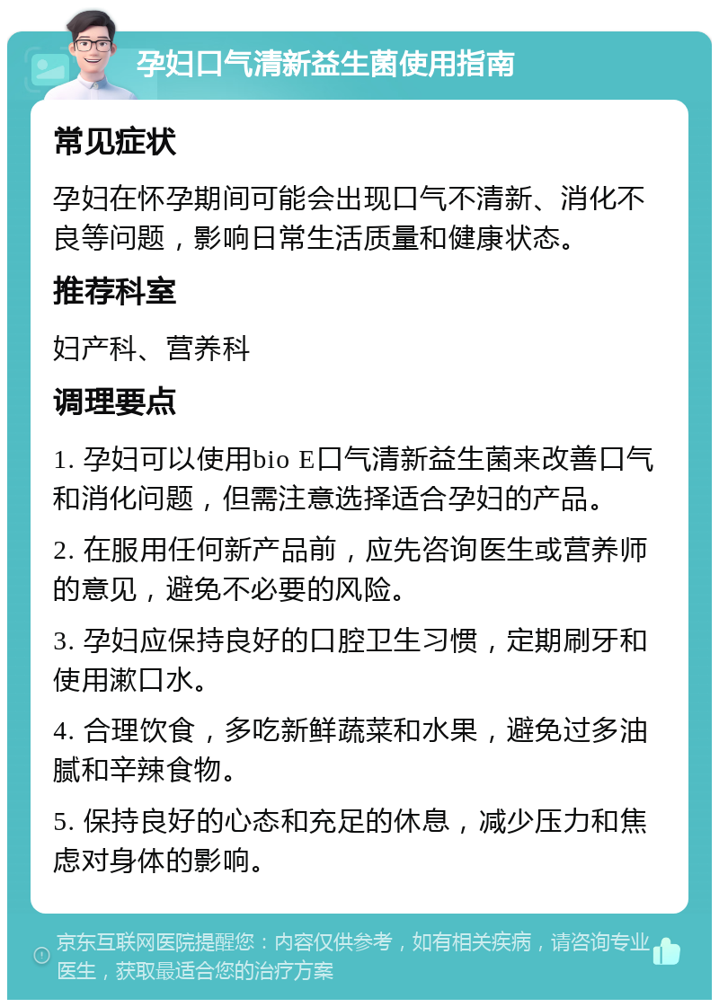 孕妇口气清新益生菌使用指南 常见症状 孕妇在怀孕期间可能会出现口气不清新、消化不良等问题，影响日常生活质量和健康状态。 推荐科室 妇产科、营养科 调理要点 1. 孕妇可以使用bio E口气清新益生菌来改善口气和消化问题，但需注意选择适合孕妇的产品。 2. 在服用任何新产品前，应先咨询医生或营养师的意见，避免不必要的风险。 3. 孕妇应保持良好的口腔卫生习惯，定期刷牙和使用漱口水。 4. 合理饮食，多吃新鲜蔬菜和水果，避免过多油腻和辛辣食物。 5. 保持良好的心态和充足的休息，减少压力和焦虑对身体的影响。