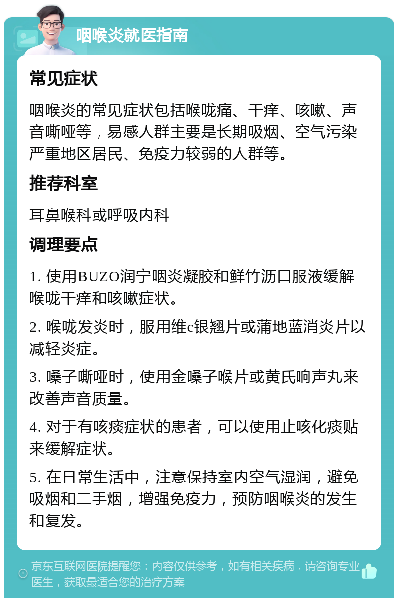 咽喉炎就医指南 常见症状 咽喉炎的常见症状包括喉咙痛、干痒、咳嗽、声音嘶哑等，易感人群主要是长期吸烟、空气污染严重地区居民、免疫力较弱的人群等。 推荐科室 耳鼻喉科或呼吸内科 调理要点 1. 使用BUZO润宁咽炎凝胶和鲜竹沥口服液缓解喉咙干痒和咳嗽症状。 2. 喉咙发炎时，服用维c银翘片或蒲地蓝消炎片以减轻炎症。 3. 嗓子嘶哑时，使用金嗓子喉片或黄氏响声丸来改善声音质量。 4. 对于有咳痰症状的患者，可以使用止咳化痰贴来缓解症状。 5. 在日常生活中，注意保持室内空气湿润，避免吸烟和二手烟，增强免疫力，预防咽喉炎的发生和复发。