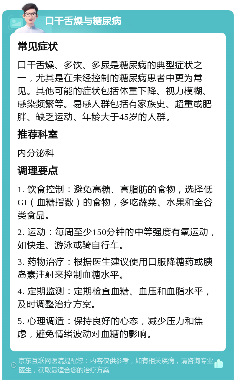 口干舌燥与糖尿病 常见症状 口干舌燥、多饮、多尿是糖尿病的典型症状之一，尤其是在未经控制的糖尿病患者中更为常见。其他可能的症状包括体重下降、视力模糊、感染频繁等。易感人群包括有家族史、超重或肥胖、缺乏运动、年龄大于45岁的人群。 推荐科室 内分泌科 调理要点 1. 饮食控制：避免高糖、高脂肪的食物，选择低GI（血糖指数）的食物，多吃蔬菜、水果和全谷类食品。 2. 运动：每周至少150分钟的中等强度有氧运动，如快走、游泳或骑自行车。 3. 药物治疗：根据医生建议使用口服降糖药或胰岛素注射来控制血糖水平。 4. 定期监测：定期检查血糖、血压和血脂水平，及时调整治疗方案。 5. 心理调适：保持良好的心态，减少压力和焦虑，避免情绪波动对血糖的影响。