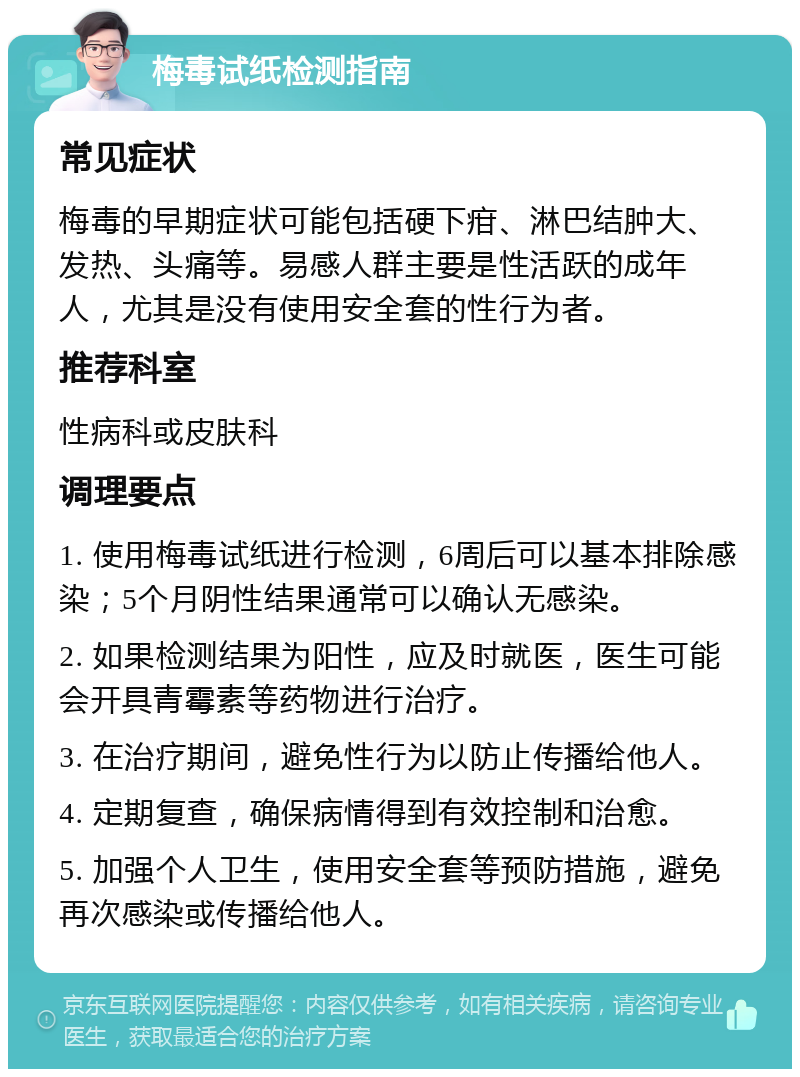 梅毒试纸检测指南 常见症状 梅毒的早期症状可能包括硬下疳、淋巴结肿大、发热、头痛等。易感人群主要是性活跃的成年人，尤其是没有使用安全套的性行为者。 推荐科室 性病科或皮肤科 调理要点 1. 使用梅毒试纸进行检测，6周后可以基本排除感染；5个月阴性结果通常可以确认无感染。 2. 如果检测结果为阳性，应及时就医，医生可能会开具青霉素等药物进行治疗。 3. 在治疗期间，避免性行为以防止传播给他人。 4. 定期复查，确保病情得到有效控制和治愈。 5. 加强个人卫生，使用安全套等预防措施，避免再次感染或传播给他人。