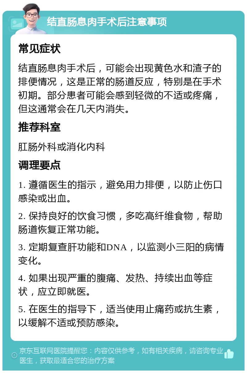 结直肠息肉手术后注意事项 常见症状 结直肠息肉手术后，可能会出现黄色水和渣子的排便情况，这是正常的肠道反应，特别是在手术初期。部分患者可能会感到轻微的不适或疼痛，但这通常会在几天内消失。 推荐科室 肛肠外科或消化内科 调理要点 1. 遵循医生的指示，避免用力排便，以防止伤口感染或出血。 2. 保持良好的饮食习惯，多吃高纤维食物，帮助肠道恢复正常功能。 3. 定期复查肝功能和DNA，以监测小三阳的病情变化。 4. 如果出现严重的腹痛、发热、持续出血等症状，应立即就医。 5. 在医生的指导下，适当使用止痛药或抗生素，以缓解不适或预防感染。