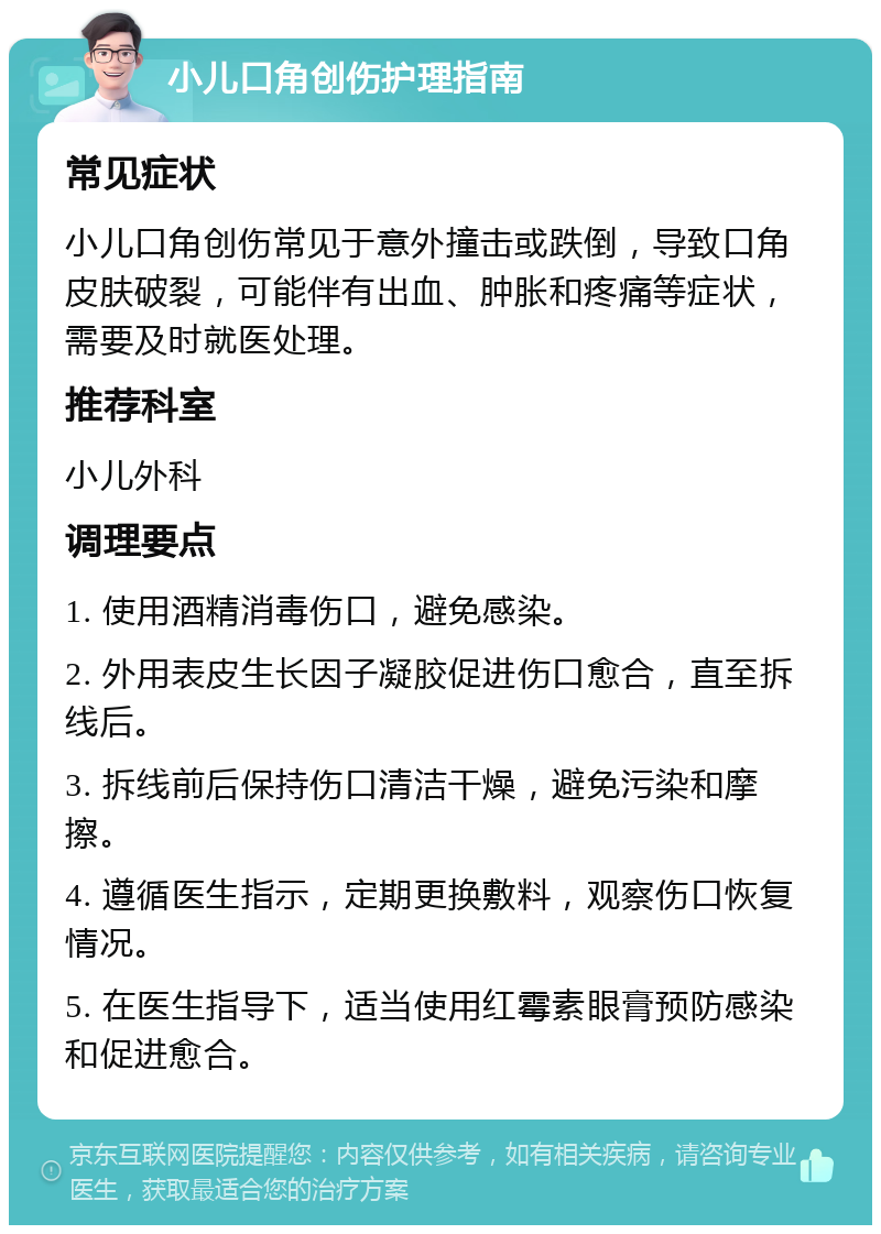 小儿口角创伤护理指南 常见症状 小儿口角创伤常见于意外撞击或跌倒，导致口角皮肤破裂，可能伴有出血、肿胀和疼痛等症状，需要及时就医处理。 推荐科室 小儿外科 调理要点 1. 使用酒精消毒伤口，避免感染。 2. 外用表皮生长因子凝胶促进伤口愈合，直至拆线后。 3. 拆线前后保持伤口清洁干燥，避免污染和摩擦。 4. 遵循医生指示，定期更换敷料，观察伤口恢复情况。 5. 在医生指导下，适当使用红霉素眼膏预防感染和促进愈合。