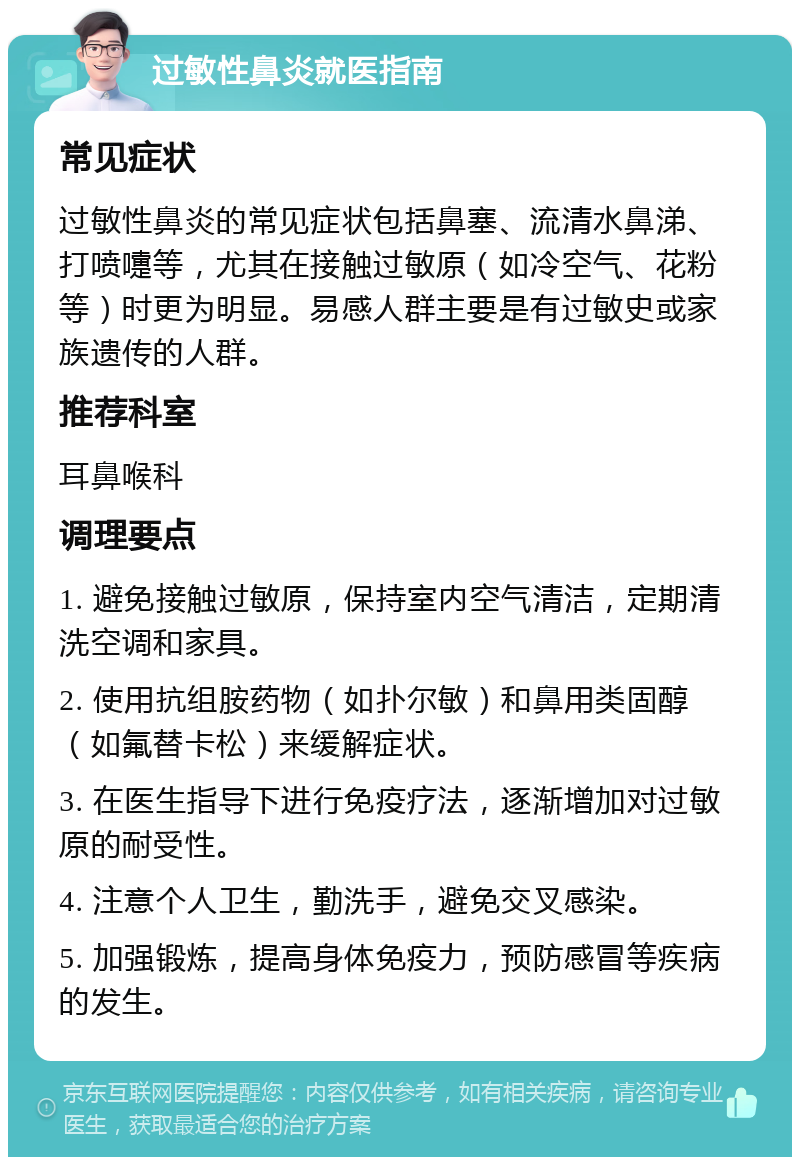 过敏性鼻炎就医指南 常见症状 过敏性鼻炎的常见症状包括鼻塞、流清水鼻涕、打喷嚏等，尤其在接触过敏原（如冷空气、花粉等）时更为明显。易感人群主要是有过敏史或家族遗传的人群。 推荐科室 耳鼻喉科 调理要点 1. 避免接触过敏原，保持室内空气清洁，定期清洗空调和家具。 2. 使用抗组胺药物（如扑尔敏）和鼻用类固醇（如氟替卡松）来缓解症状。 3. 在医生指导下进行免疫疗法，逐渐增加对过敏原的耐受性。 4. 注意个人卫生，勤洗手，避免交叉感染。 5. 加强锻炼，提高身体免疫力，预防感冒等疾病的发生。