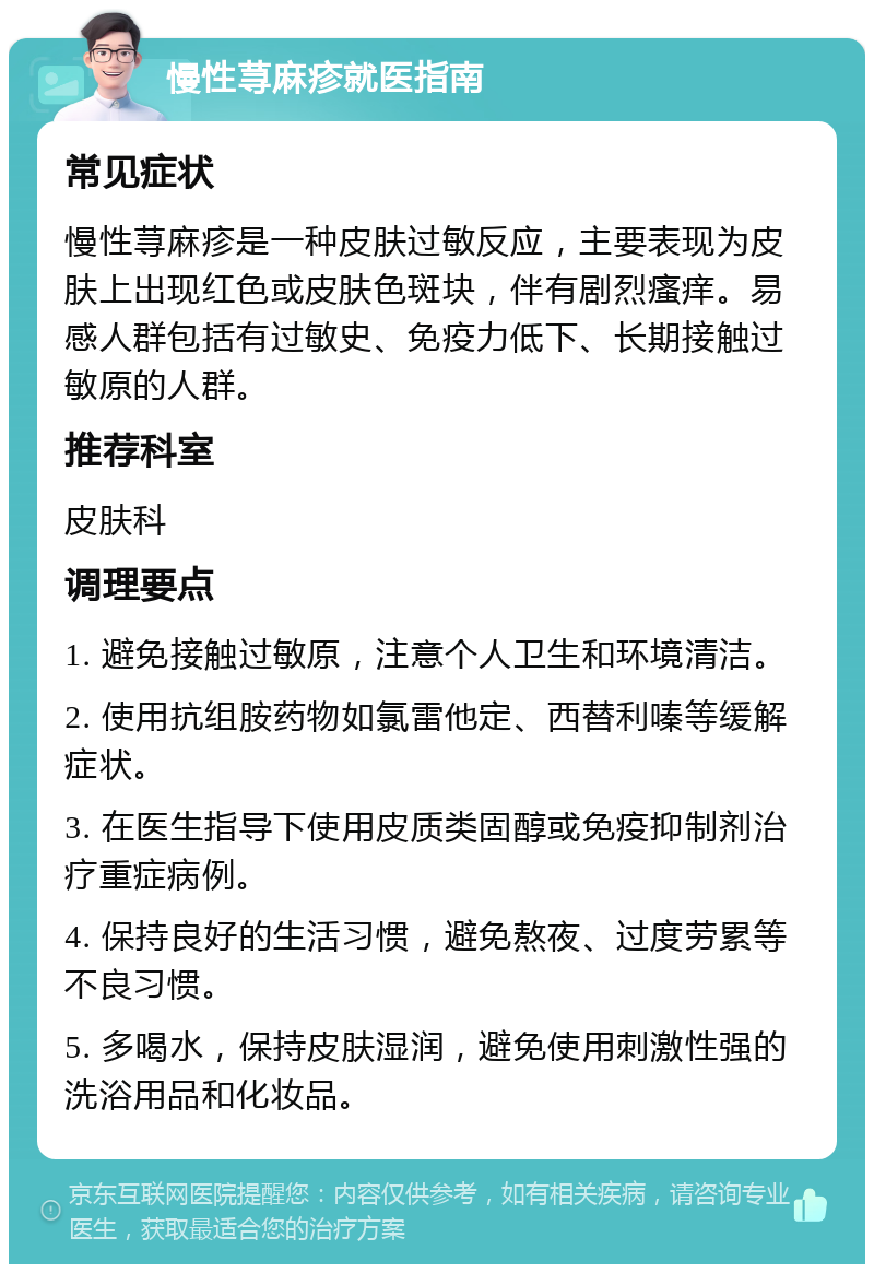 慢性荨麻疹就医指南 常见症状 慢性荨麻疹是一种皮肤过敏反应，主要表现为皮肤上出现红色或皮肤色斑块，伴有剧烈瘙痒。易感人群包括有过敏史、免疫力低下、长期接触过敏原的人群。 推荐科室 皮肤科 调理要点 1. 避免接触过敏原，注意个人卫生和环境清洁。 2. 使用抗组胺药物如氯雷他定、西替利嗪等缓解症状。 3. 在医生指导下使用皮质类固醇或免疫抑制剂治疗重症病例。 4. 保持良好的生活习惯，避免熬夜、过度劳累等不良习惯。 5. 多喝水，保持皮肤湿润，避免使用刺激性强的洗浴用品和化妆品。