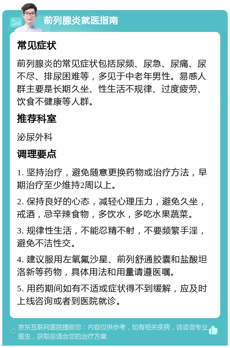 前列腺炎就医指南 常见症状 前列腺炎的常见症状包括尿频、尿急、尿痛、尿不尽、排尿困难等，多见于中老年男性。易感人群主要是长期久坐、性生活不规律、过度疲劳、饮食不健康等人群。 推荐科室 泌尿外科 调理要点 1. 坚持治疗，避免随意更换药物或治疗方法，早期治疗至少维持2周以上。 2. 保持良好的心态，减轻心理压力，避免久坐，戒酒，忌辛辣食物，多饮水，多吃水果蔬菜。 3. 规律性生活，不能忍精不射，不要频繁手淫，避免不洁性交。 4. 建议服用左氧氟沙星、前列舒通胶囊和盐酸坦洛新等药物，具体用法和用量请遵医嘱。 5. 用药期间如有不适或症状得不到缓解，应及时上线咨询或者到医院就诊。