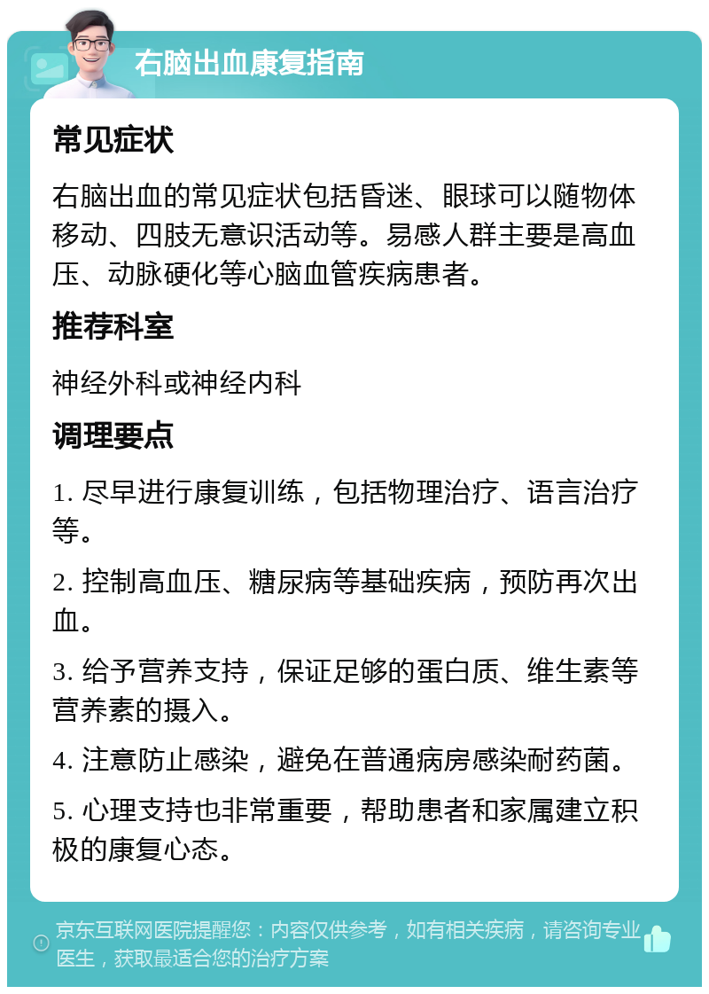 右脑出血康复指南 常见症状 右脑出血的常见症状包括昏迷、眼球可以随物体移动、四肢无意识活动等。易感人群主要是高血压、动脉硬化等心脑血管疾病患者。 推荐科室 神经外科或神经内科 调理要点 1. 尽早进行康复训练，包括物理治疗、语言治疗等。 2. 控制高血压、糖尿病等基础疾病，预防再次出血。 3. 给予营养支持，保证足够的蛋白质、维生素等营养素的摄入。 4. 注意防止感染，避免在普通病房感染耐药菌。 5. 心理支持也非常重要，帮助患者和家属建立积极的康复心态。