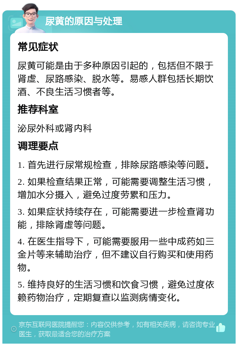 尿黄的原因与处理 常见症状 尿黄可能是由于多种原因引起的，包括但不限于肾虚、尿路感染、脱水等。易感人群包括长期饮酒、不良生活习惯者等。 推荐科室 泌尿外科或肾内科 调理要点 1. 首先进行尿常规检查，排除尿路感染等问题。 2. 如果检查结果正常，可能需要调整生活习惯，增加水分摄入，避免过度劳累和压力。 3. 如果症状持续存在，可能需要进一步检查肾功能，排除肾虚等问题。 4. 在医生指导下，可能需要服用一些中成药如三金片等来辅助治疗，但不建议自行购买和使用药物。 5. 维持良好的生活习惯和饮食习惯，避免过度依赖药物治疗，定期复查以监测病情变化。