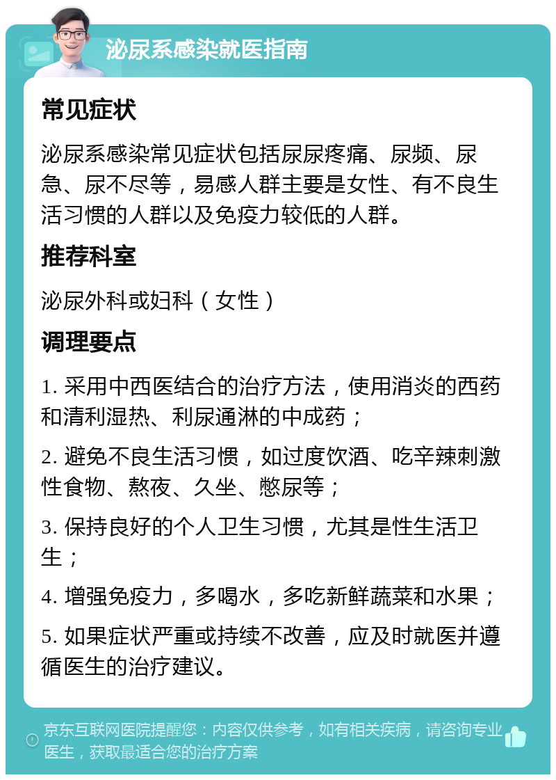 泌尿系感染就医指南 常见症状 泌尿系感染常见症状包括尿尿疼痛、尿频、尿急、尿不尽等，易感人群主要是女性、有不良生活习惯的人群以及免疫力较低的人群。 推荐科室 泌尿外科或妇科（女性） 调理要点 1. 采用中西医结合的治疗方法，使用消炎的西药和清利湿热、利尿通淋的中成药； 2. 避免不良生活习惯，如过度饮酒、吃辛辣刺激性食物、熬夜、久坐、憋尿等； 3. 保持良好的个人卫生习惯，尤其是性生活卫生； 4. 增强免疫力，多喝水，多吃新鲜蔬菜和水果； 5. 如果症状严重或持续不改善，应及时就医并遵循医生的治疗建议。