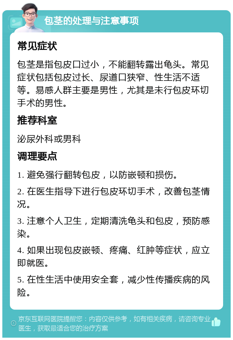 包茎的处理与注意事项 常见症状 包茎是指包皮口过小，不能翻转露出龟头。常见症状包括包皮过长、尿道口狭窄、性生活不适等。易感人群主要是男性，尤其是未行包皮环切手术的男性。 推荐科室 泌尿外科或男科 调理要点 1. 避免强行翻转包皮，以防嵌顿和损伤。 2. 在医生指导下进行包皮环切手术，改善包茎情况。 3. 注意个人卫生，定期清洗龟头和包皮，预防感染。 4. 如果出现包皮嵌顿、疼痛、红肿等症状，应立即就医。 5. 在性生活中使用安全套，减少性传播疾病的风险。