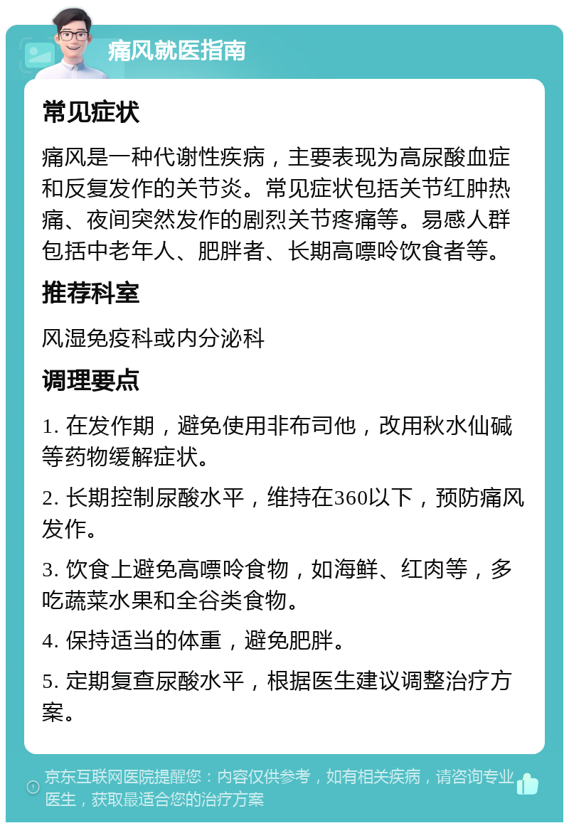 痛风就医指南 常见症状 痛风是一种代谢性疾病，主要表现为高尿酸血症和反复发作的关节炎。常见症状包括关节红肿热痛、夜间突然发作的剧烈关节疼痛等。易感人群包括中老年人、肥胖者、长期高嘌呤饮食者等。 推荐科室 风湿免疫科或内分泌科 调理要点 1. 在发作期，避免使用非布司他，改用秋水仙碱等药物缓解症状。 2. 长期控制尿酸水平，维持在360以下，预防痛风发作。 3. 饮食上避免高嘌呤食物，如海鲜、红肉等，多吃蔬菜水果和全谷类食物。 4. 保持适当的体重，避免肥胖。 5. 定期复查尿酸水平，根据医生建议调整治疗方案。