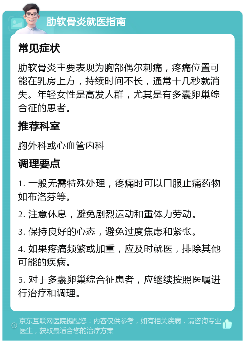 肋软骨炎就医指南 常见症状 肋软骨炎主要表现为胸部偶尔刺痛，疼痛位置可能在乳房上方，持续时间不长，通常十几秒就消失。年轻女性是高发人群，尤其是有多囊卵巢综合征的患者。 推荐科室 胸外科或心血管内科 调理要点 1. 一般无需特殊处理，疼痛时可以口服止痛药物如布洛芬等。 2. 注意休息，避免剧烈运动和重体力劳动。 3. 保持良好的心态，避免过度焦虑和紧张。 4. 如果疼痛频繁或加重，应及时就医，排除其他可能的疾病。 5. 对于多囊卵巢综合征患者，应继续按照医嘱进行治疗和调理。