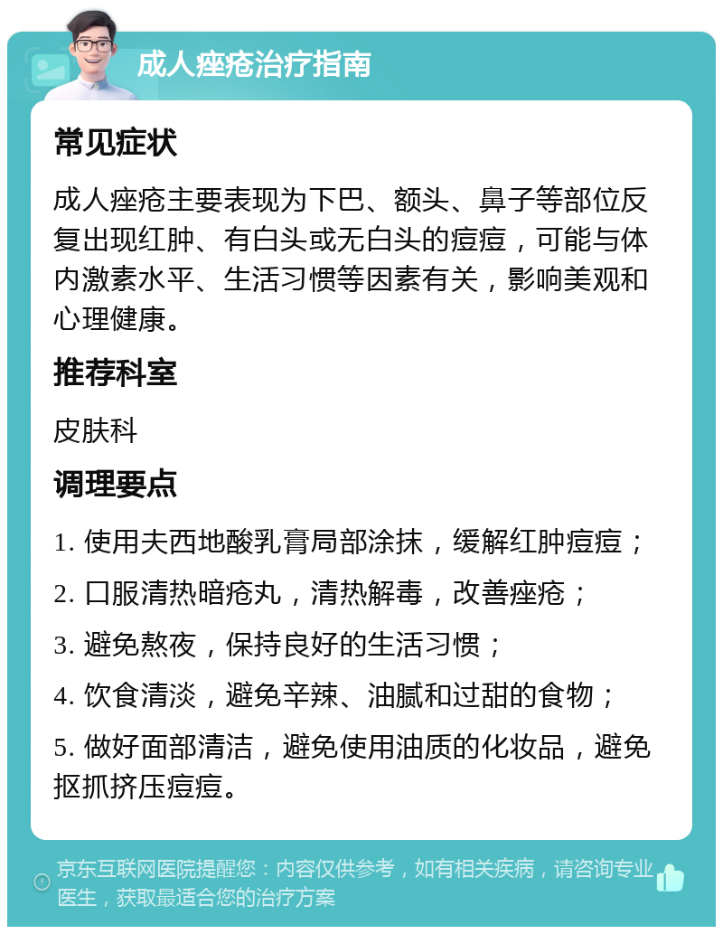 成人痤疮治疗指南 常见症状 成人痤疮主要表现为下巴、额头、鼻子等部位反复出现红肿、有白头或无白头的痘痘，可能与体内激素水平、生活习惯等因素有关，影响美观和心理健康。 推荐科室 皮肤科 调理要点 1. 使用夫西地酸乳膏局部涂抹，缓解红肿痘痘； 2. 口服清热暗疮丸，清热解毒，改善痤疮； 3. 避免熬夜，保持良好的生活习惯； 4. 饮食清淡，避免辛辣、油腻和过甜的食物； 5. 做好面部清洁，避免使用油质的化妆品，避免抠抓挤压痘痘。