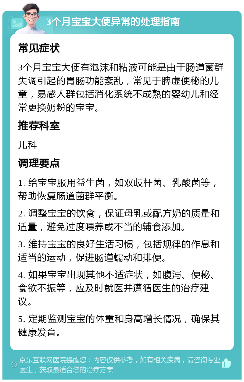 3个月宝宝大便异常的处理指南 常见症状 3个月宝宝大便有泡沫和粘液可能是由于肠道菌群失调引起的胃肠功能紊乱，常见于脾虚便秘的儿童，易感人群包括消化系统不成熟的婴幼儿和经常更换奶粉的宝宝。 推荐科室 儿科 调理要点 1. 给宝宝服用益生菌，如双歧杆菌、乳酸菌等，帮助恢复肠道菌群平衡。 2. 调整宝宝的饮食，保证母乳或配方奶的质量和适量，避免过度喂养或不当的辅食添加。 3. 维持宝宝的良好生活习惯，包括规律的作息和适当的运动，促进肠道蠕动和排便。 4. 如果宝宝出现其他不适症状，如腹泻、便秘、食欲不振等，应及时就医并遵循医生的治疗建议。 5. 定期监测宝宝的体重和身高增长情况，确保其健康发育。