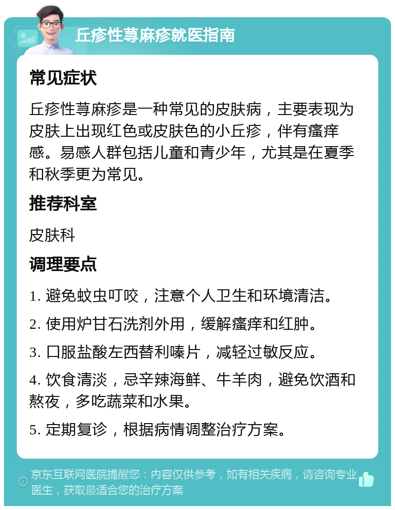 丘疹性荨麻疹就医指南 常见症状 丘疹性荨麻疹是一种常见的皮肤病，主要表现为皮肤上出现红色或皮肤色的小丘疹，伴有瘙痒感。易感人群包括儿童和青少年，尤其是在夏季和秋季更为常见。 推荐科室 皮肤科 调理要点 1. 避免蚊虫叮咬，注意个人卫生和环境清洁。 2. 使用炉甘石洗剂外用，缓解瘙痒和红肿。 3. 口服盐酸左西替利嗪片，减轻过敏反应。 4. 饮食清淡，忌辛辣海鲜、牛羊肉，避免饮酒和熬夜，多吃蔬菜和水果。 5. 定期复诊，根据病情调整治疗方案。