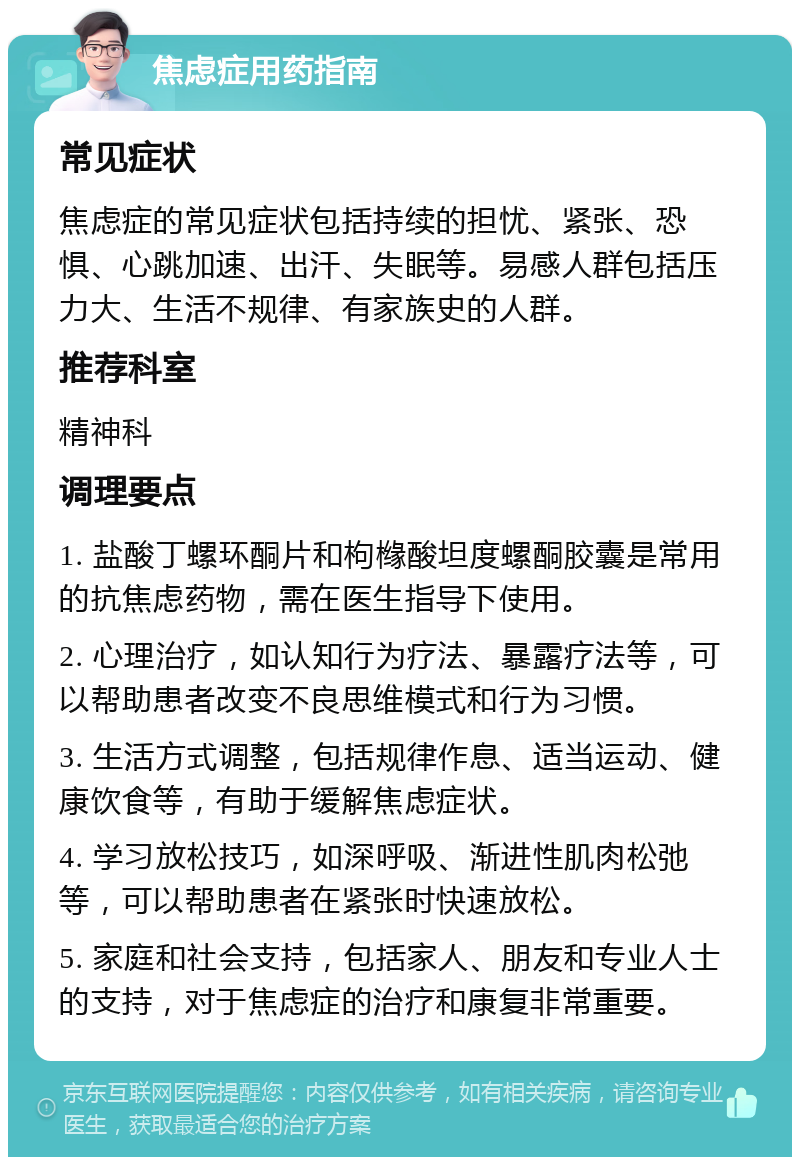 焦虑症用药指南 常见症状 焦虑症的常见症状包括持续的担忧、紧张、恐惧、心跳加速、出汗、失眠等。易感人群包括压力大、生活不规律、有家族史的人群。 推荐科室 精神科 调理要点 1. 盐酸丁螺环酮片和枸橼酸坦度螺酮胶囊是常用的抗焦虑药物，需在医生指导下使用。 2. 心理治疗，如认知行为疗法、暴露疗法等，可以帮助患者改变不良思维模式和行为习惯。 3. 生活方式调整，包括规律作息、适当运动、健康饮食等，有助于缓解焦虑症状。 4. 学习放松技巧，如深呼吸、渐进性肌肉松弛等，可以帮助患者在紧张时快速放松。 5. 家庭和社会支持，包括家人、朋友和专业人士的支持，对于焦虑症的治疗和康复非常重要。