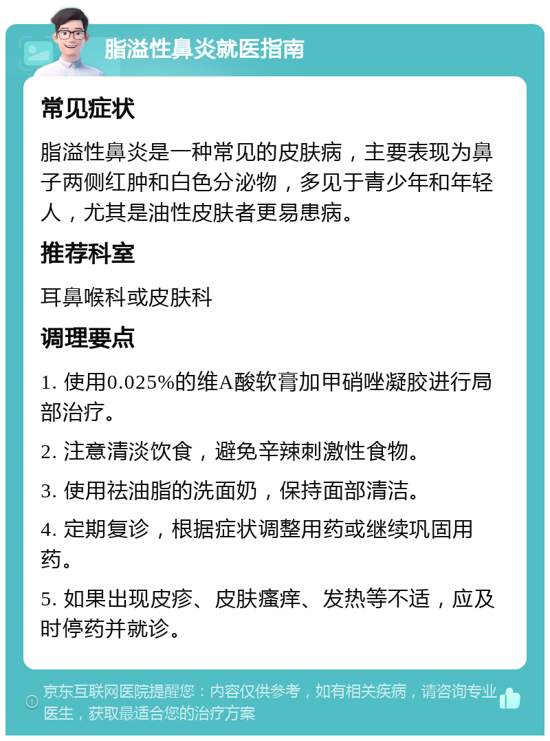 脂溢性鼻炎就医指南 常见症状 脂溢性鼻炎是一种常见的皮肤病，主要表现为鼻子两侧红肿和白色分泌物，多见于青少年和年轻人，尤其是油性皮肤者更易患病。 推荐科室 耳鼻喉科或皮肤科 调理要点 1. 使用0.025%的维A酸软膏加甲硝唑凝胶进行局部治疗。 2. 注意清淡饮食，避免辛辣刺激性食物。 3. 使用祛油脂的洗面奶，保持面部清洁。 4. 定期复诊，根据症状调整用药或继续巩固用药。 5. 如果出现皮疹、皮肤瘙痒、发热等不适，应及时停药并就诊。