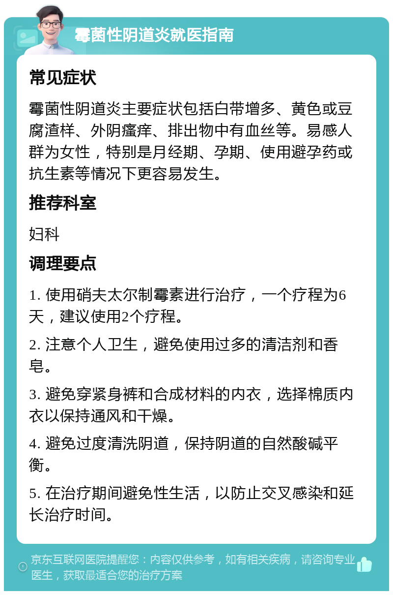 霉菌性阴道炎就医指南 常见症状 霉菌性阴道炎主要症状包括白带增多、黄色或豆腐渣样、外阴瘙痒、排出物中有血丝等。易感人群为女性，特别是月经期、孕期、使用避孕药或抗生素等情况下更容易发生。 推荐科室 妇科 调理要点 1. 使用硝夫太尔制霉素进行治疗，一个疗程为6天，建议使用2个疗程。 2. 注意个人卫生，避免使用过多的清洁剂和香皂。 3. 避免穿紧身裤和合成材料的内衣，选择棉质内衣以保持通风和干燥。 4. 避免过度清洗阴道，保持阴道的自然酸碱平衡。 5. 在治疗期间避免性生活，以防止交叉感染和延长治疗时间。