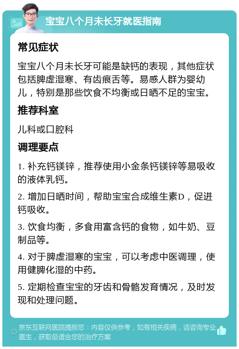 宝宝八个月未长牙就医指南 常见症状 宝宝八个月未长牙可能是缺钙的表现，其他症状包括脾虚湿寒、有齿痕舌等。易感人群为婴幼儿，特别是那些饮食不均衡或日晒不足的宝宝。 推荐科室 儿科或口腔科 调理要点 1. 补充钙镁锌，推荐使用小金条钙镁锌等易吸收的液体乳钙。 2. 增加日晒时间，帮助宝宝合成维生素D，促进钙吸收。 3. 饮食均衡，多食用富含钙的食物，如牛奶、豆制品等。 4. 对于脾虚湿寒的宝宝，可以考虑中医调理，使用健脾化湿的中药。 5. 定期检查宝宝的牙齿和骨骼发育情况，及时发现和处理问题。